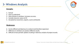 40
3- Windows Analysis
Training : Construction Schedule Delays and Delay Impact Analysis Techniques.
Al Muhaidib Contracting Co.
Strengths
1. Factual
2. Easy to understand
3. More division in windows, increases accuracy.
4. Consider dynamic nature of CP.
5. Accepted by researchers, experts, courts and boards.
Weaknesses
6. Can be difficult and laborious to conduct (and therefore expensive)
7. Difference in windows can produce different results.
8. Difficult to have periodic updates resulting in laborious analysis of project records.
 
