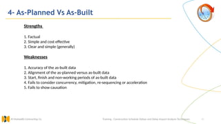 42
4- As-Planned Vs As-Built
Training : Construction Schedule Delays and Delay Impact Analysis Techniques.
Al Muhaidib Contracting Co.
Strengths
1. Factual
2. Simple and cost effective
3. Clear and simple (generally)
Weaknesses
1. Accuracy of the as-built data
2. Alignment of the as-planned versus as-built data
3. Start, finish and non-working periods of as-built data
4. Fails to consider concurrency, mitigation, re-sequencing or acceleration
5. Fails to show causation
 