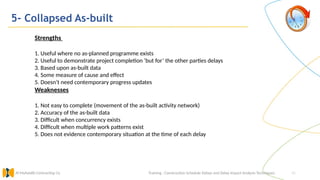 45
5- Collapsed As-built
Training : Construction Schedule Delays and Delay Impact Analysis Techniques.
Al Muhaidib Contracting Co.
Strengths
1. Useful where no as-planned programme exists
2. Useful to demonstrate project completion ‘but for’ the other parties delays
3. Based upon as-built data
4. Some measure of cause and effect
5. Doesn’t need contemporary progress updates
Weaknesses
1. Not easy to complete (movement of the as-built activity network)
2. Accuracy of the as-built data
3. Difficult when concurrency exists
4. Difficult when multiple work patterns exist
5. Does not evidence contemporary situation at the time of each delay
 