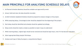 46
MAIN PRINCIPALS FOR ANALYSING SCHEDULE DELAYS
1. As-Planned Schedule (Baseline) should be available and approved by owner
2. Actual, Solid and clear site data should be recorded.
3. As-Built Schedule (Updated Schedule) should be prepared to analyze changes on the project.
4. While analyzing delays, chronological order should be adopted from the beginning of the project.
5. Each delay should be identified and schedule should be updated accordingly.
6. Delay events should be made as simple as possible to make it easy to understand.
7. While inserting delays, original logic should not be removed and should be kept intact, even if it has become redundant.
8. Select appropriate Delay Analysis Technique.
9. Analyze each type of delay & prepare a comprehensive Report.
Training : Construction Schedule Delays and Delay Impact Analysis Techniques.
Al Muhaidib Contracting Co.
 
