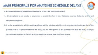 47
MAIN PRINCIPALS FOR ANAYSING SCHEDULE DELAYS
10. Activities representing delay should have special ID and Clear Description of delay.
11. It is acceptable to add a delay as a successor to an activity when in fact, that delay occurred during the activity and
delayed its completion.
12. It is also acceptable to split the existing delayed activity into two activities, with one representing the portion of the
planned work to be performed before the delay, and the other portion of the planned work after the delay, as long as
the combined durations of the split activities equals the original duration of that activity.
Training : Construction Schedule Delays and Delay Impact Analysis Techniques.
Al Muhaidib Contracting Co.
 