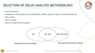 48
SELECTION OF DELAY ANALYSIS METHODOLOGY
Training : Construction Schedule Delays and Delay Impact Analysis Techniques.
Al Muhaidib Contracting Co.
• Terms of Contract
• Availability of as-built data such as Daily Reports, MOM’s, Inspection Reports, Payment Details etc.
• Type of Work
• Nature of delay
• Status of Project/Time of Analysis
Retrospective (Backward Looking)
Prospective (Forward Looking)
IAP TIA , WA CAB , AP VS AB
 