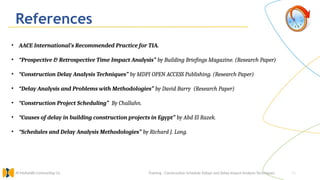 51
References
Training : Construction Schedule Delays and Delay Impact Analysis Techniques.
Al Muhaidib Contracting Co.
• AACE International’s Recommended Practice for TIA.
• “Prospective & Retrospective Time Impact Analysis” by Building Briefings Magazine. (Research Paper)
• “Construction Delay Analysis Techniques” by MDPI OPEN ACCESS Publishing. (Research Paper)
• “Delay Analysis and Problems with Methodologies” by David Barry (Research Paper)
• “Construction Project Scheduling” By Challahn.
• “Causes of delay in building construction projects in Egypt” by Abd El Razek.
• “Schedules and Delay Analysis Methodologies” by Richard J. Long.
 
