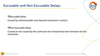 9
Excusable and Non-Excusable Delays
Training : Construction Schedule Delays and Delay Impact Analysis Techniques.
Al Muhaidib Contracting Co.
Excusable Delay
Caused by unforeseeable even beyond contractor’s control.
Non-Excusable Delay
Caused or not caused by the contractor but should have been foreseen by the
contractor.
 