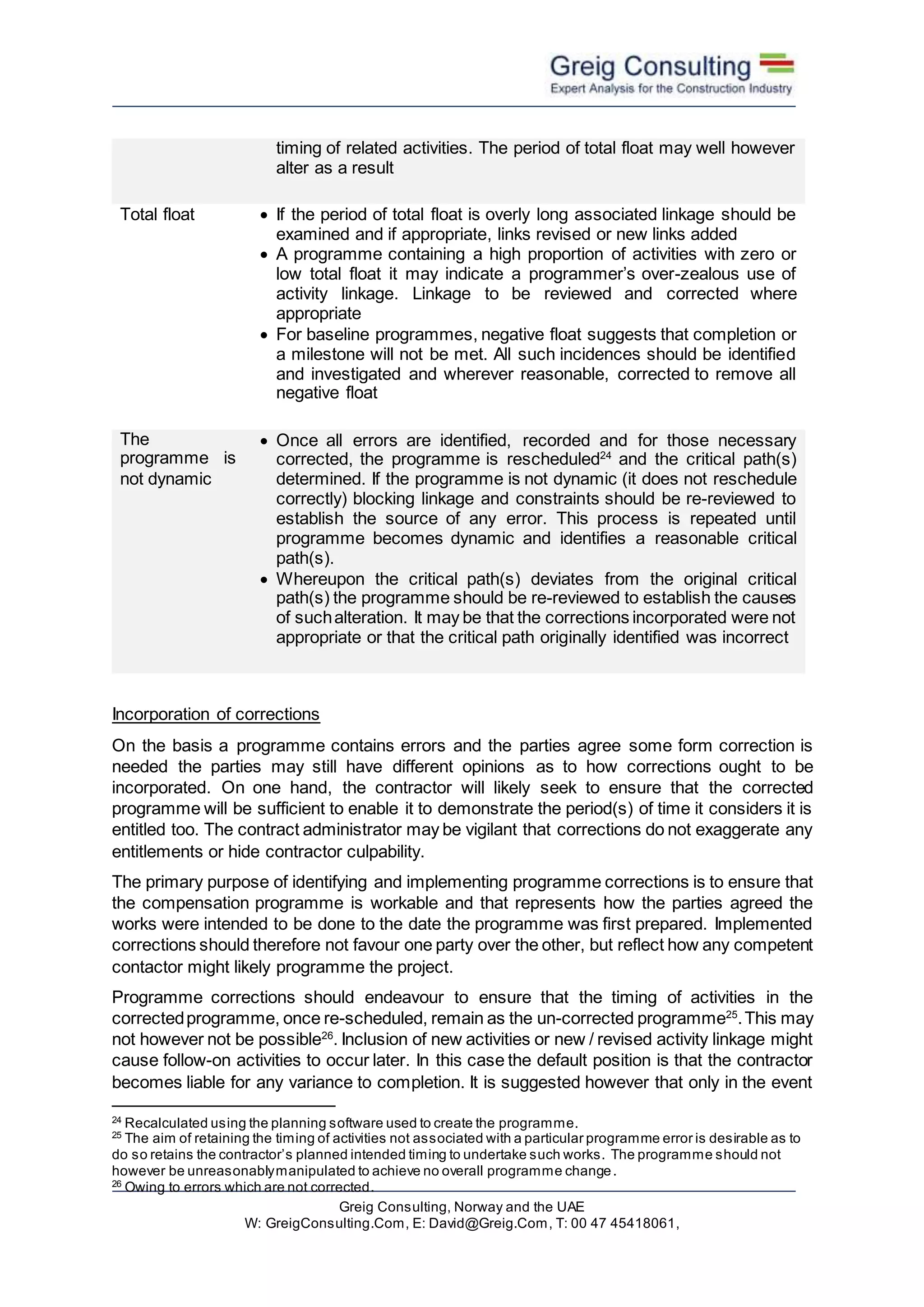 Greig Consulting, Norway and the UAE
W: GreigConsulting.Com, E: David@Greig.Com, T: 00 47 45418061,
timing of related activities. The period of total float may well however
alter as a result
Total float  If the period of total float is overly long associated linkage should be
examined and if appropriate, links revised or new links added
 A programme containing a high proportion of activities with zero or
low total float it may indicate a programmer’s over-zealous use of
activity linkage. Linkage to be reviewed and corrected where
appropriate
 For baseline programmes, negative float suggests that completion or
a milestone will not be met. All such incidences should be identified
and investigated and wherever reasonable, corrected to remove all
negative float
The
programme is
not dynamic
 Once all errors are identified, recorded and for those necessary
corrected, the programme is rescheduled24
and the critical path(s)
determined. If the programme is not dynamic (it does not reschedule
correctly) blocking linkage and constraints should be re-reviewed to
establish the source of any error. This process is repeated until
programme becomes dynamic and identifies a reasonable critical
path(s).
 Whereupon the critical path(s) deviates from the original critical
path(s) the programme should be re-reviewed to establish the causes
of suchalteration. It may be that the corrections incorporated were not
appropriate or that the critical path originally identified was incorrect
Incorporation of corrections
On the basis a programme contains errors and the parties agree some form correction is
needed the parties may still have different opinions as to how corrections ought to be
incorporated. On one hand, the contractor will likely seek to ensure that the corrected
programme will be sufficient to enable it to demonstrate the period(s) of time it considers it is
entitled too. The contract administrator may be vigilant that corrections do not exaggerate any
entitlements or hide contractor culpability.
The primary purpose of identifying and implementing programme corrections is to ensure that
the compensation programme is workable and that represents how the parties agreed the
works were intended to be done to the date the programme was first prepared. Implemented
corrections should therefore not favour one party over the other, but reflect how any competent
contactor might likely programme the project.
Programme corrections should endeavour to ensure that the timing of activities in the
correctedprogramme, once re-scheduled, remain as the un-corrected programme25
.This may
not however not be possible26
. Inclusion of new activities or new / revised activity linkage might
cause follow-on activities to occur later. In this case the default position is that the contractor
becomes liable for any variance to completion. It is suggested however that only in the event
24
Recalculated using the planning software used to create the programme.
25
The aim of retaining the timing of activities not associated with a particular programme error is desirable as to
do so retains the contractor’s planned intended timing to undertake such works. The programme should not
however be unreasonablymanipulated to achieve no overall programme change.
26
Owing to errors which are not corrected.
 