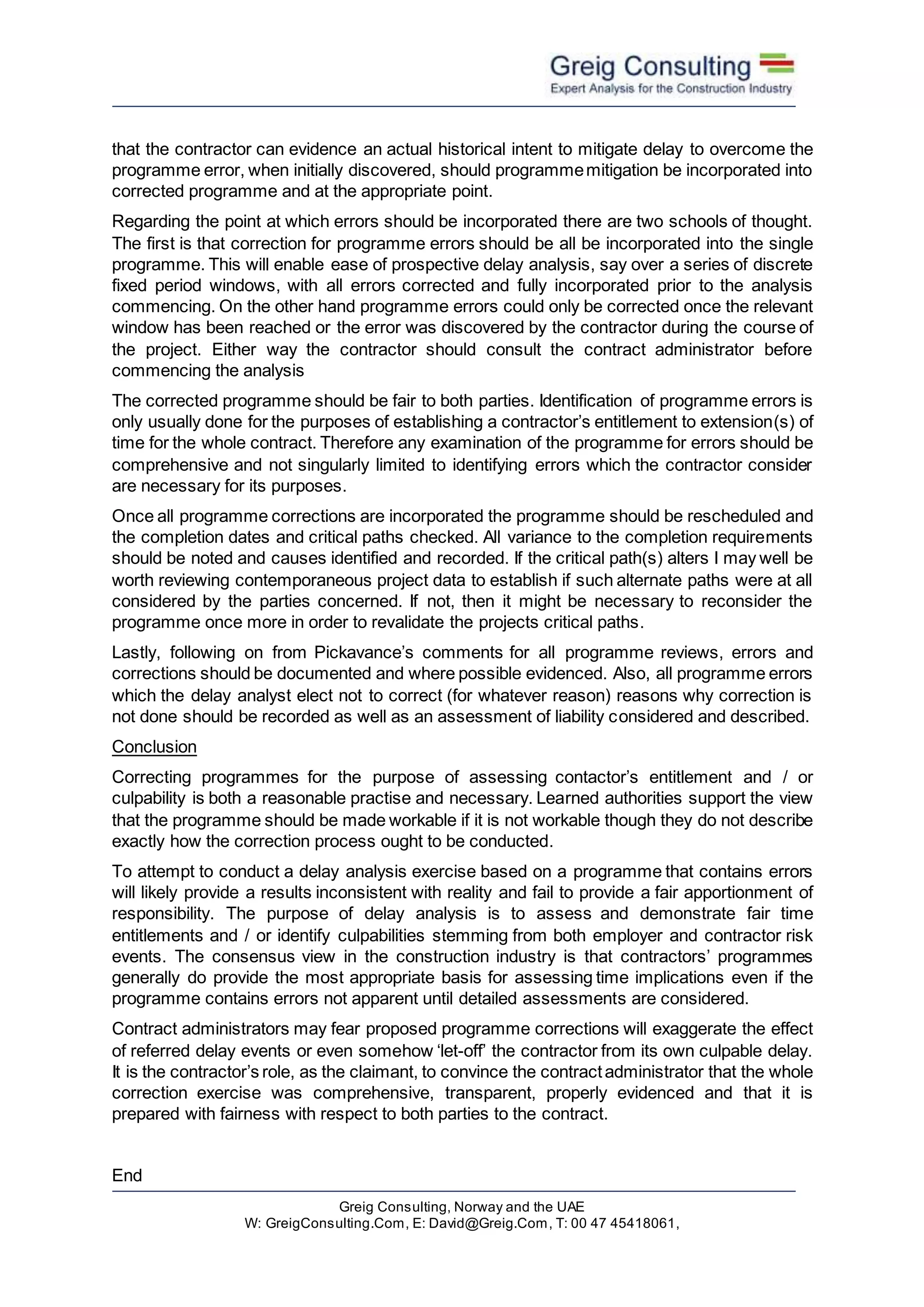 Greig Consulting, Norway and the UAE
W: GreigConsulting.Com, E: David@Greig.Com, T: 00 47 45418061,
that the contractor can evidence an actual historical intent to mitigate delay to overcome the
programme error, when initially discovered, should programmemitigation be incorporated into
corrected programme and at the appropriate point.
Regarding the point at which errors should be incorporated there are two schools of thought.
The first is that correction for programme errors should be all be incorporated into the single
programme. This will enable ease of prospective delay analysis, say over a series of discrete
fixed period windows, with all errors corrected and fully incorporated prior to the analysis
commencing. On the other hand programme errors could only be corrected once the relevant
window has been reached or the error was discovered by the contractor during the course of
the project. Either way the contractor should consult the contract administrator before
commencing the analysis
The corrected programme should be fair to both parties. Identification of programme errors is
only usually done for the purposes of establishing a contractor’s entitlement to extension(s) of
time for the whole contract. Therefore any examination of the programme for errors should be
comprehensive and not singularly limited to identifying errors which the contractor consider
are necessary for its purposes.
Once all programme corrections are incorporated the programme should be rescheduled and
the completion dates and critical paths checked. All variance to the completion requirements
should be noted and causes identified and recorded. If the critical path(s) alters I may well be
worth reviewing contemporaneous project data to establish if such alternate paths were at all
considered by the parties concerned. If not, then it might be necessary to reconsider the
programme once more in order to revalidate the projects critical paths.
Lastly, following on from Pickavance’s comments for all programme reviews, errors and
corrections should be documented and where possible evidenced. Also, all programme errors
which the delay analyst elect not to correct (for whatever reason) reasons why correction is
not done should be recorded as well as an assessment of liability considered and described.
Conclusion
Correcting programmes for the purpose of assessing contactor’s entitlement and / or
culpability is both a reasonable practise and necessary. Learned authorities support the view
that the programme should be made workable if it is not workable though they do not describe
exactly how the correction process ought to be conducted.
To attempt to conduct a delay analysis exercise based on a programme that contains errors
will likely provide a results inconsistent with reality and fail to provide a fair apportionment of
responsibility. The purpose of delay analysis is to assess and demonstrate fair time
entitlements and / or identify culpabilities stemming from both employer and contractor risk
events. The consensus view in the construction industry is that contractors’ programmes
generally do provide the most appropriate basis for assessing time implications even if the
programme contains errors not apparent until detailed assessments are considered.
Contract administrators may fear proposed programme corrections will exaggerate the effect
of referred delay events or even somehow ‘let-off’ the contractor from its own culpable delay.
It is the contractor’s role, as the claimant, to convince the contractadministrator that the whole
correction exercise was comprehensive, transparent, properly evidenced and that it is
prepared with fairness with respect to both parties to the contract.
End
 