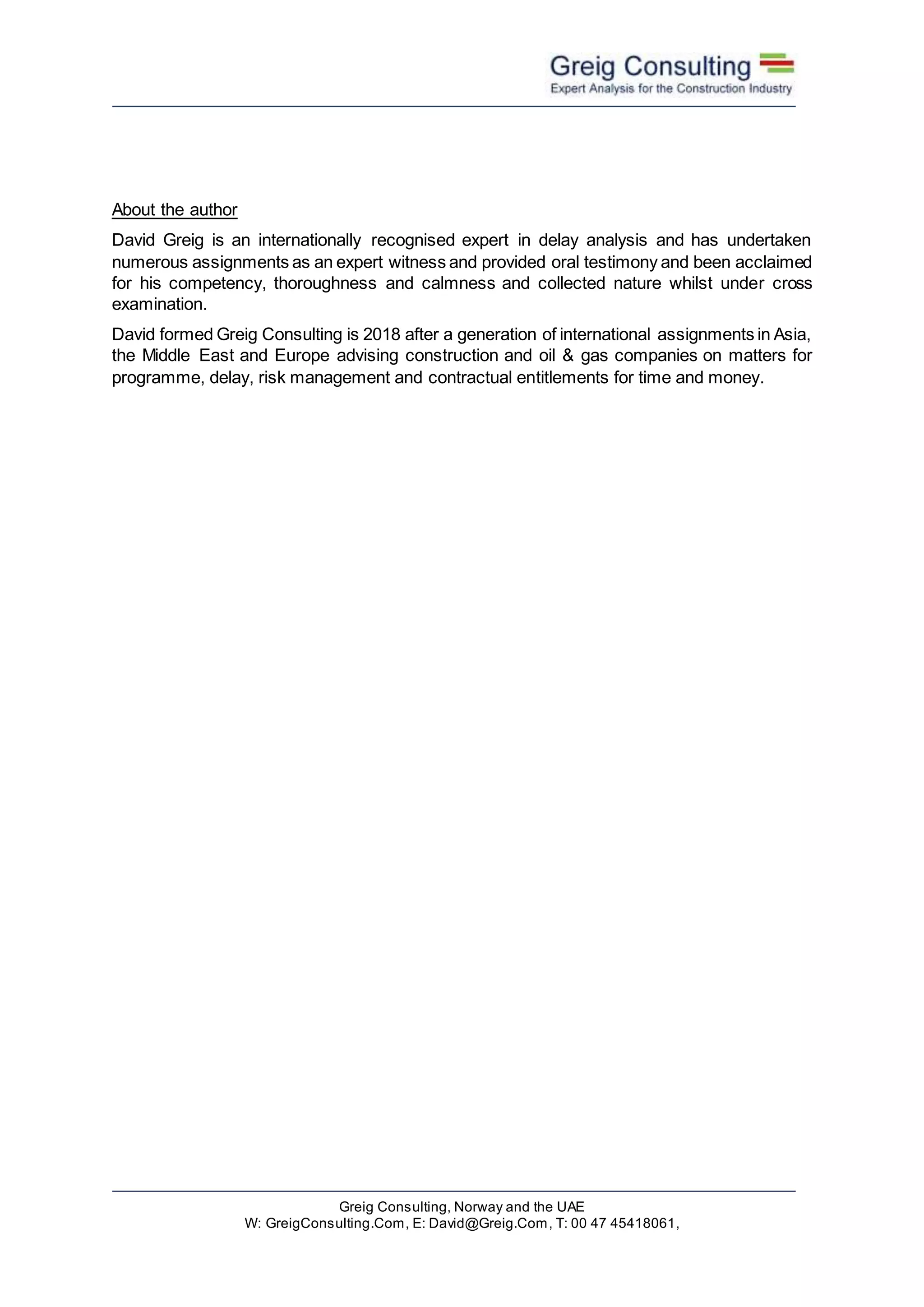 Greig Consulting, Norway and the UAE
W: GreigConsulting.Com, E: David@Greig.Com, T: 00 47 45418061,
About the author
David Greig is an internationally recognised expert in delay analysis and has undertaken
numerous assignments as an expert witness and provided oral testimony and been acclaimed
for his competency, thoroughness and calmness and collected nature whilst under cross
examination.
David formed Greig Consulting is 2018 after a generation of international assignments in Asia,
the Middle East and Europe advising construction and oil & gas companies on matters for
programme, delay, risk management and contractual entitlements for time and money.
 