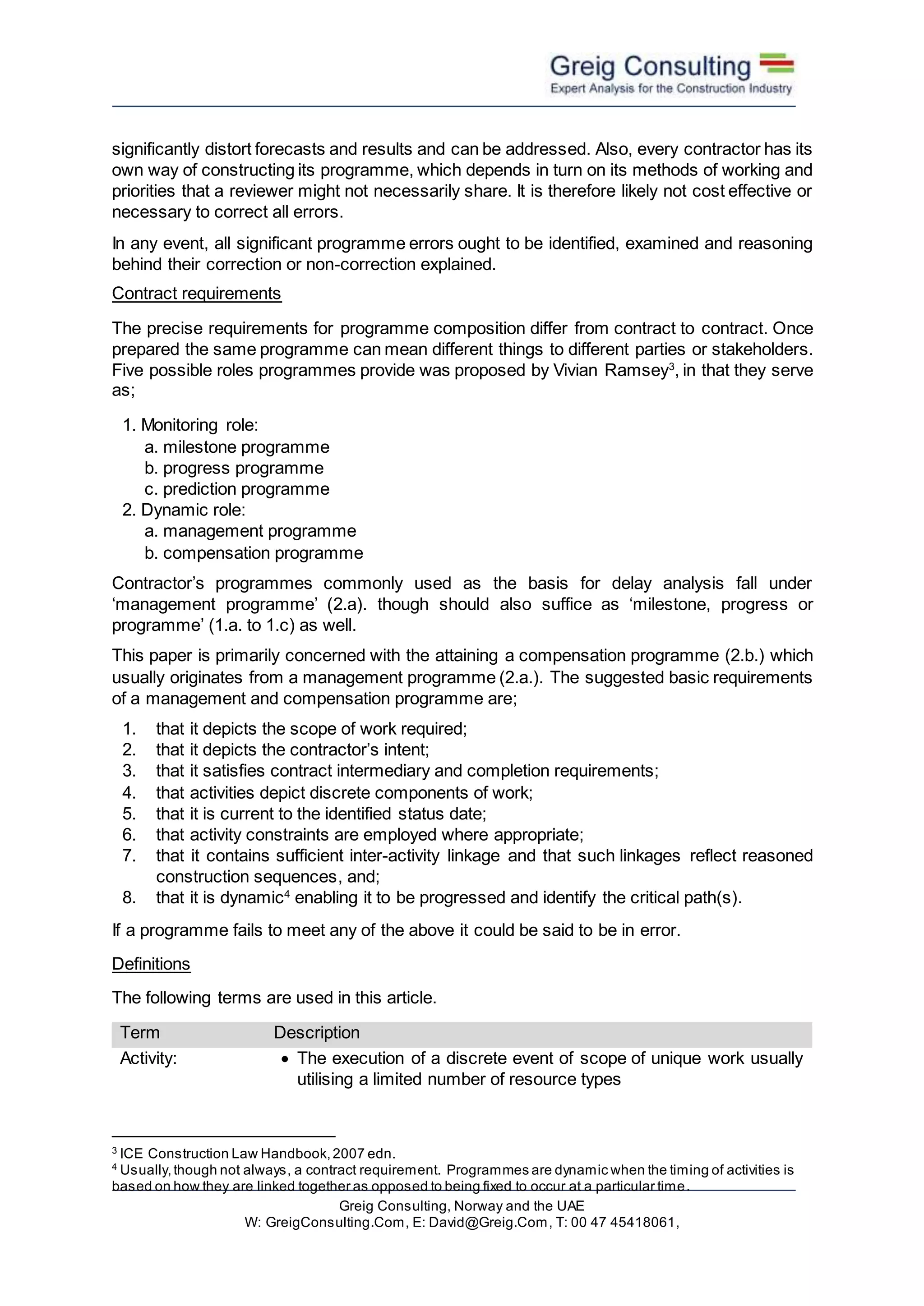 Greig Consulting, Norway and the UAE
W: GreigConsulting.Com, E: David@Greig.Com, T: 00 47 45418061,
significantly distort forecasts and results and can be addressed. Also, every contractor has its
own way of constructing its programme, which depends in turn on its methods of working and
priorities that a reviewer might not necessarily share. It is therefore likely not cost effective or
necessary to correct all errors.
In any event, all significant programme errors ought to be identified, examined and reasoning
behind their correction or non-correction explained.
Contract requirements
The precise requirements for programme composition differ from contract to contract. Once
prepared the same programme can mean different things to different parties or stakeholders.
Five possible roles programmes provide was proposed by Vivian Ramsey3
, in that they serve
as;
1. Monitoring role:
a. milestone programme
b. progress programme
c. prediction programme
2. Dynamic role:
a. management programme
b. compensation programme
Contractor’s programmes commonly used as the basis for delay analysis fall under
‘management programme’ (2.a). though should also suffice as ‘milestone, progress or
programme’ (1.a. to 1.c) as well.
This paper is primarily concerned with the attaining a compensation programme (2.b.) which
usually originates from a management programme (2.a.). The suggested basic requirements
of a management and compensation programme are;
1. that it depicts the scope of work required;
2. that it depicts the contractor’s intent;
3. that it satisfies contract intermediary and completion requirements;
4. that activities depict discrete components of work;
5. that it is current to the identified status date;
6. that activity constraints are employed where appropriate;
7. that it contains sufficient inter-activity linkage and that such linkages reflect reasoned
construction sequences, and;
8. that it is dynamic4
enabling it to be progressed and identify the critical path(s).
If a programme fails to meet any of the above it could be said to be in error.
Definitions
The following terms are used in this article.
Term Description
Activity:  The execution of a discrete event of scope of unique work usually
utilising a limited number of resource types
3
ICE Construction Law Handbook,2007 edn.
4
Usually,though not always, a contract requirement. Programmes are dynamic when the timing of activities is
based on how they are linked together as opposed to being fixed to occur at a particular time.
 