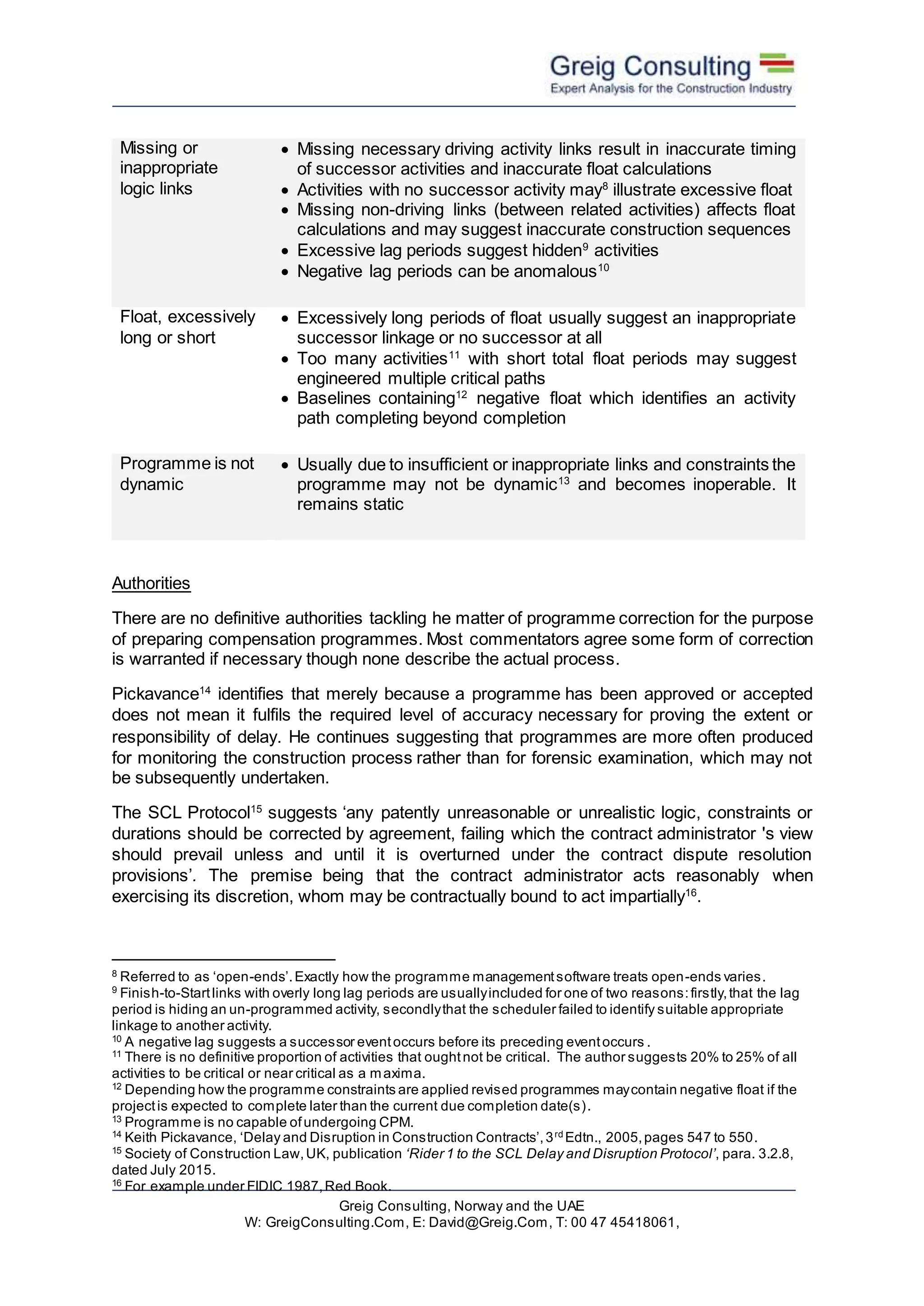 Greig Consulting, Norway and the UAE
W: GreigConsulting.Com, E: David@Greig.Com, T: 00 47 45418061,
Missing or
inappropriate
logic links
 Missing necessary driving activity links result in inaccurate timing
of successor activities and inaccurate float calculations
 Activities with no successor activity may8
illustrate excessive float
 Missing non-driving links (between related activities) affects float
calculations and may suggest inaccurate construction sequences
 Excessive lag periods suggest hidden9
activities
 Negative lag periods can be anomalous10
Float, excessively
long or short
 Excessively long periods of float usually suggest an inappropriate
successor linkage or no successor at all
 Too many activities11
with short total float periods may suggest
engineered multiple critical paths
 Baselines containing12
negative float which identifies an activity
path completing beyond completion
Programme is not
dynamic
 Usually due to insufficient or inappropriate links and constraints the
programme may not be dynamic13
and becomes inoperable. It
remains static
Authorities
There are no definitive authorities tackling he matter of programme correction for the purpose
of preparing compensation programmes. Most commentators agree some form of correction
is warranted if necessary though none describe the actual process.
Pickavance14
identifies that merely because a programme has been approved or accepted
does not mean it fulfils the required level of accuracy necessary for proving the extent or
responsibility of delay. He continues suggesting that programmes are more often produced
for monitoring the construction process rather than for forensic examination, which may not
be subsequently undertaken.
The SCL Protocol15
suggests ‘any patently unreasonable or unrealistic logic, constraints or
durations should be corrected by agreement, failing which the contract administrator 's view
should prevail unless and until it is overturned under the contract dispute resolution
provisions’. The premise being that the contract administrator acts reasonably when
exercising its discretion, whom may be contractually bound to act impartially16
.
8
Referred to as ‘open-ends’.Exactly how the programme managementsoftware treats open-ends varies.
9
Finish-to-Startlinks with overly long lag periods are usuallyincluded for one of two reasons:firstly,that the lag
period is hiding an un-programmed activity, secondlythat the scheduler failed to identify suitable appropriate
linkage to another activity.
10
A negative lag suggests a successor eventoccurs before its preceding eventoccurs .
11
There is no definitive proportion of activities that oughtnot be critical. The author suggests 20% to 25% of all
activities to be critical or near critical as a maxima.
12
Depending how the programme constraints are applied revised programmes maycontain negative float if the
projectis expected to complete later than the current due completion date(s).
13
Programme is no capable ofundergoing CPM.
14
Keith Pickavance, ‘Delay and Disruption in Construction Contracts’,3rd
Edtn., 2005,pages 547 to 550.
15
Society of Construction Law,UK, publication ‘Rider 1 to the SCL Delay and Disruption Protocol’, para. 3.2.8,
dated July 2015.
16
For example under FIDIC 1987,Red Book.
 