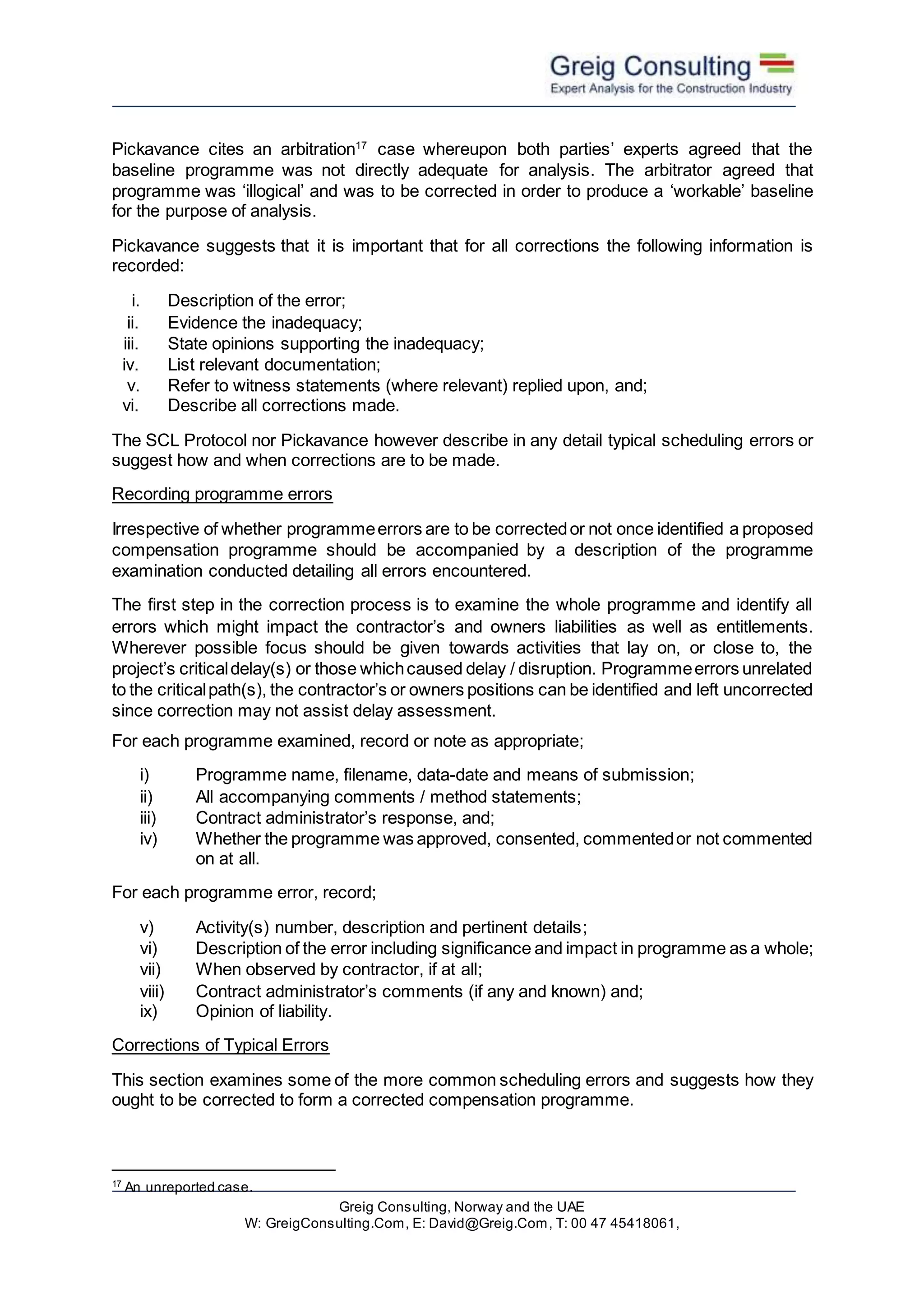 Greig Consulting, Norway and the UAE
W: GreigConsulting.Com, E: David@Greig.Com, T: 00 47 45418061,
Pickavance cites an arbitration17
case whereupon both parties’ experts agreed that the
baseline programme was not directly adequate for analysis. The arbitrator agreed that
programme was ‘illogical’ and was to be corrected in order to produce a ‘workable’ baseline
for the purpose of analysis.
Pickavance suggests that it is important that for all corrections the following information is
recorded:
i. Description of the error;
ii. Evidence the inadequacy;
iii. State opinions supporting the inadequacy;
iv. List relevant documentation;
v. Refer to witness statements (where relevant) replied upon, and;
vi. Describe all corrections made.
The SCL Protocol nor Pickavance however describe in any detail typical scheduling errors or
suggest how and when corrections are to be made.
Recording programme errors
Irrespective of whether programmeerrors are to be correctedor not once identified a proposed
compensation programme should be accompanied by a description of the programme
examination conducted detailing all errors encountered.
The first step in the correction process is to examine the whole programme and identify all
errors which might impact the contractor’s and owners liabilities as well as entitlements.
Wherever possible focus should be given towards activities that lay on, or close to, the
project’s criticaldelay(s) or those whichcaused delay / disruption. Programmeerrors unrelated
to the criticalpath(s), the contractor’s or owners positions can be identified and left uncorrected
since correction may not assist delay assessment.
For each programme examined, record or note as appropriate;
i) Programme name, filename, data-date and means of submission;
ii) All accompanying comments / method statements;
iii) Contract administrator’s response, and;
iv) Whether the programme was approved, consented, commentedor not commented
on at all.
For each programme error, record;
v) Activity(s) number, description and pertinent details;
vi) Description of the error including significance and impact in programme as a whole;
vii) When observed by contractor, if at all;
viii) Contract administrator’s comments (if any and known) and;
ix) Opinion of liability.
Corrections of Typical Errors
This section examines some of the more common scheduling errors and suggests how they
ought to be corrected to form a corrected compensation programme.
17
An unreported case.
 