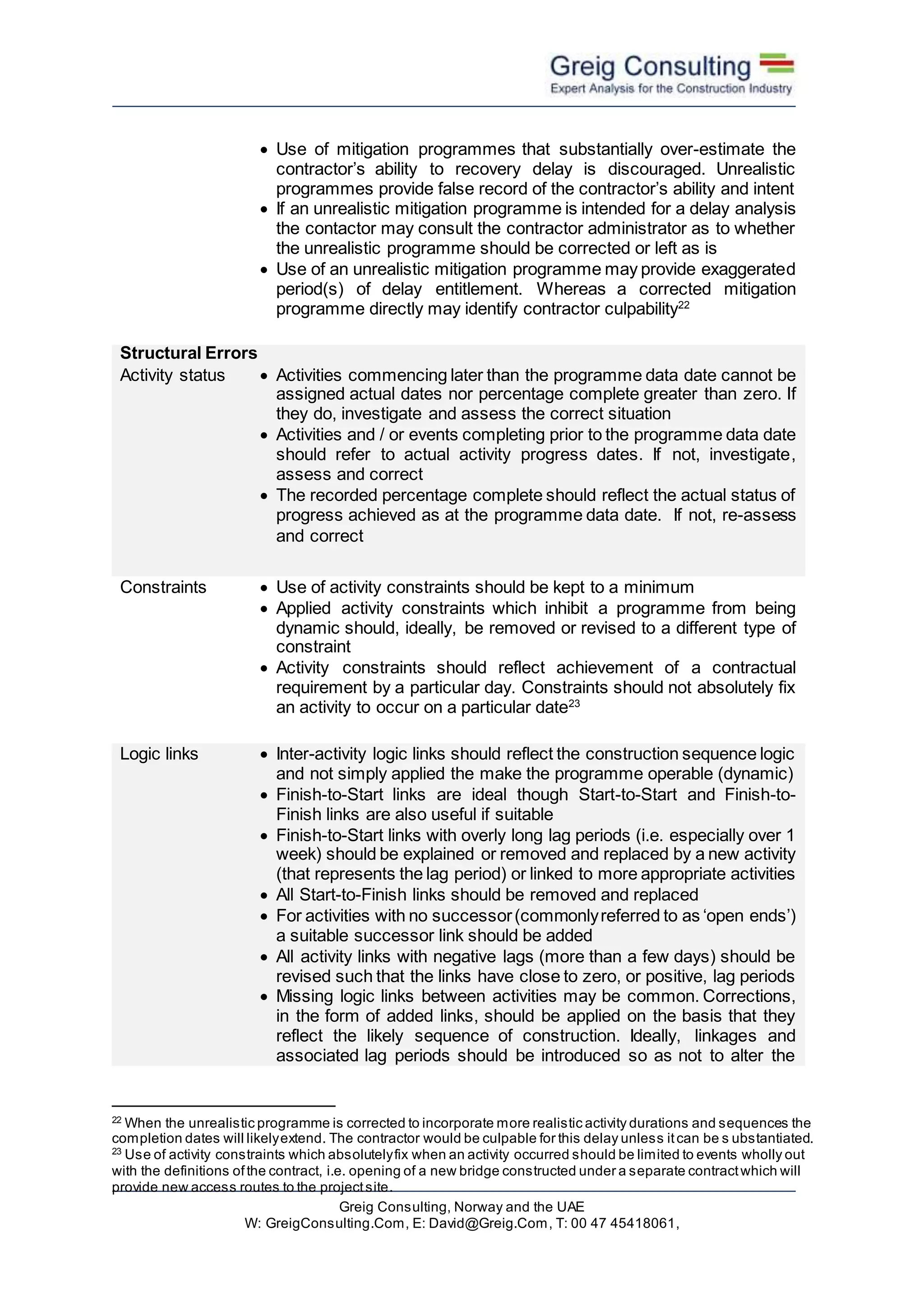 Greig Consulting, Norway and the UAE
W: GreigConsulting.Com, E: David@Greig.Com, T: 00 47 45418061,
 Use of mitigation programmes that substantially over-estimate the
contractor’s ability to recovery delay is discouraged. Unrealistic
programmes provide false record of the contractor’s ability and intent
 If an unrealistic mitigation programme is intended for a delay analysis
the contactor may consult the contractor administrator as to whether
the unrealistic programme should be corrected or left as is
 Use of an unrealistic mitigation programme may provide exaggerated
period(s) of delay entitlement. Whereas a corrected mitigation
programme directly may identify contractor culpability22
Structural Errors
Activity status  Activities commencing later than the programme data date cannot be
assigned actual dates nor percentage complete greater than zero. If
they do, investigate and assess the correct situation
 Activities and / or events completing prior to the programme data date
should refer to actual activity progress dates. If not, investigate,
assess and correct
 The recorded percentage complete should reflect the actual status of
progress achieved as at the programme data date. If not, re-assess
and correct
Constraints  Use of activity constraints should be kept to a minimum
 Applied activity constraints which inhibit a programme from being
dynamic should, ideally, be removed or revised to a different type of
constraint
 Activity constraints should reflect achievement of a contractual
requirement by a particular day. Constraints should not absolutely fix
an activity to occur on a particular date23
Logic links  Inter-activity logic links should reflect the construction sequence logic
and not simply applied the make the programme operable (dynamic)
 Finish-to-Start links are ideal though Start-to-Start and Finish-to-
Finish links are also useful if suitable
 Finish-to-Start links with overly long lag periods (i.e. especially over 1
week) should be explained or removed and replaced by a new activity
(that represents the lag period) or linked to more appropriate activities
 All Start-to-Finish links should be removed and replaced
 For activities with no successor(commonlyreferred to as ‘open ends’)
a suitable successor link should be added
 All activity links with negative lags (more than a few days) should be
revised such that the links have close to zero, or positive, lag periods
 Missing logic links between activities may be common. Corrections,
in the form of added links, should be applied on the basis that they
reflect the likely sequence of construction. Ideally, linkages and
associated lag periods should be introduced so as not to alter the
22
When the unrealistic programme is corrected to incorporate more realistic activity durations and sequences the
completion dates will likelyextend. The contractor would be culpable for this delay unless itcan be s ubstantiated.
23
Use of activity constraints which absolutelyfix when an activity occurred should be limited to events wholly out
with the definitions ofthe contract, i.e. opening of a new bridge constructed under a separate contractwhich will
provide new access routes to the projectsite.
 