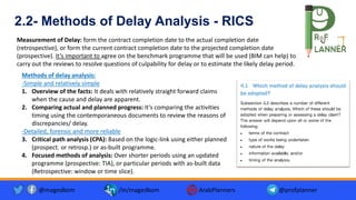 Measurement of Delay: form the contract completion date to the actual completion date
(retrospective), or form the current contract completion date to the projected completion date
(prospective). It’s important to agree on the benchmark programme that will be used (BIM can help) to
carry out the reviews to resolve questions of culpability for delay or to estimate the likely delay period.
2.2- Methods of Delay Analysis - RICS
Methods of delay analysis:
-Simple and relatively simple
1. Overview of the facts: It deals with relatively straight forward claims
when the cause and delay are apparent.
2. Comparing actual and planned progress: It’s comparing the activities
timing using the contemporaneous documents to review the reasons of
discrepancies/ delay.
-Detailed, forensic and more reliable
3. Critical path analysis (CPA): Based on the logic-link using either planned
(prospect. or retrosp.) or as-built programme.
4. Focused methods of analysis: Over shorter periods using an updated
programme (prospective: TIA), or particular periods with as-built data
(Retrospective: window or time slice).
@magedkom /in/magedkom ArabPlanners @profplanner
 