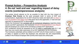 The parties should attempt so far as possible to deal with the time impact of
Employer Risk Events as the work proceeds (both in terms of EOT and
compensation). Applications for an EOT should be made and dealt with as close in
time as possible to the delay event that gives rise to the application. A 'wait and see'
approach to assessing EOT is discouraged.
Where the Contractor has complied with its contractual obligations regarding delay
events and EOT applications, the Contractor should not be prejudiced in any dispute
with the Employer as a result of the CA failing to assess EOT applications.
EOT entitlement should be assessed by the CA within a reasonable time (4.1: not
later than one month) after submission of an EOT application by the Contractor.
The Contractor potentially will be entitled to an EOT only for those events or causes
of delay in respect of which the Employer has assumed risk and responsibility
(called in the Protocol Employer Risk Events) that impact the critical path.
Prompt Action – Prospective Analysis
4. Do not 'wait and see' regarding impact of delay
events (contemporaneous analysis)
@magedkom /in/magedkom ArabPlanners @profplanner
 
