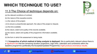 WHICH TECHNIQUE TO USE?
11.3 The Choice of technique depends on:
(a) the relevant conditions of contract;
(b) the nature of the causative events;
( c) the nature of the project;
( d) to ensure a proportionate approach, the value of the project or dispute;
( e) the time available;
(f) the nature, extent and quality of the records available;
(g) the nature, extent and quality of the programme information available;
and
(h) the form in which the assessment is being made.
11.2 Irrespective of which method of delay analysis is deployed, this is particularly relevant where there is
a significant risk that the remaining duration projections, logic links, calendars and constraints within the
baseline programme (preferably the Accepted/Updated Programme) might produce anomalous results.
@magedkom /in/magedkom ArabPlanners @profplanner
 