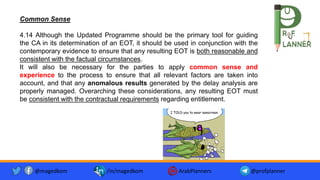 Common Sense
4.14 Although the Updated Programme should be the primary tool for guiding
the CA in its determination of an EOT, it should be used in conjunction with the
contemporary evidence to ensure that any resulting EOT is both reasonable and
consistent with the factual circumstances.
It will also be necessary for the parties to apply common sense and
experience to the process to ensure that all relevant factors are taken into
account, and that any anomalous results generated by the delay analysis are
properly managed. Overarching these considerations, any resulting EOT must
be consistent with the contractual requirements regarding entitlement.
@magedkom /in/magedkom ArabPlanners @profplanner
 