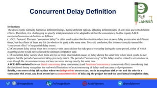 Concurrent Delay Definition
Definitions
The delay events normally happen at different timings, during different periods, affecting different paths of activities and with different
effects. Therefore, it is challenging to specify what parameters to be adopted to define the concurrency. In this regard, AACE
mentioned numerous definitions as follows:
(1) SCL Protocol: The term “concurrent delay” is often used to describe the situation where two or more delay events arise at different
times, but the effects of them are felt (in whole or in part) at the same time. To avoid confusion, this is more correctly termed the
“concurrent effect” of sequential delay events.
(2) Concurrent delay arises when two or more events cause delays that take place or overlap during the same period, either of which
occurring alone would have affected the ultimate completion date.
(3) Concurrent delay occurs when there are two or more independent causes of delay during the same time where most courts do not
require that the period of concurrent delay precisely match. The period of “concurrency” of the delays can be related to circumstances,
even though the circumstances may not have occurred during exactly the same time.
AACE differentiated between literal concurrency (true concurrency) and functional concurrency (concurrent effect) considering that
the functional theory recognizes the real-world limitations of exact measuring of delays and inaccuracy of programmes.
Briefly, concurrent delay takes place when two independent events occur, one is an employer risk event and the other is a
contractor risk event, and both events have a concurrent effect of delaying the project beyond the contractual completion date.
@magedkom /in/magedkom ArabPlanners @profplanner
 