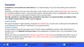 Causation
Causation is a term used in tort and contract. It is a topic that plays a key role when dealing with commercial
disputes.
Sometimes, one delay event may cause other delay events. In this case, these events are dependent, not concurrent.
It is a primary condition to have a concurrent delay which is that the delay events are independent. This is one of the
first checks to be done in analyzing the causation of the concurrent delay.
Overall, causation is a troublesome issue, particularly when there is a concurrent delay according to Galoo
Ltd v Bright Grahame Murray (1994, Court of Appeal).
Legal Causation
One type of causation is legal causation. It analyzes the breached duty. In such cases, contract provisions define the
events that lead to the contractor’s entitlement to an extension of time.
Factual Causation
Factual causation checks the (proximate cause). The first step in establishing causation, after identification of
possible events, is to eliminate irrelevant causes with consideration of common sense. This is the purpose of the
“but for” test.
Mainly, the courts are concerned with assigning responsibility for the damage by identifying the effective cause of
them with consideration of common sense, not to explore all possible causes of a particular incident according to
Orient-Express Hotels (2010).
@magedkom /in/magedkom ArabPlanners @profplanner
 