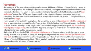 Prevention
The emergent of the prevention principle goes back to the 1838 case of Holme v Guppy (building contract)
where the employer was not able to give possession of the site, so this prevented the commencement of the
work in the due time. The Court of Exchequer (appellate court) established what Baron Parke called “clear
authorities” stating that: “if the party be prevented, by the refusal of the other contracting party, from
completing the contract within the time-limited, he is not liable in law for the default … The plaintiffs were
therefore left at large”.
However,acts of prevention by an employer did not set time at large if the contract provided for extension of
time in respect of those events (Multiplex Constructions (UK) Ltd v Honeywell Control Systems Ltd, 2007).
In North Midland Building (2018), Judge Fraser J decided that the prevention principle is not an overriding
rule of public or legal policy. This means that the parties can agree to deal with the concurrent delay in any
other particular way, and the express terms prevail.
Twivy, in a SCL meeting in 2019, criticized the displacement of the prevention principle by express terms
relying on that it is an example of a very old principle of English law that a man shall not get benefits of his
own fault. Lord Finlay LC in New Zealand Shipping Co Ltd v Societe des Ateliers et Chantiers de France
(House of Lords, 1919) ascertained that: “this is regularly true in all cases: If that be a principle of law, that a
party shall not take advantage of its own wrong.”
@magedkom /in/magedkom ArabPlanners @profplanner
 
