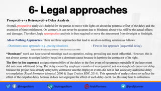 6- Legal approaches
Prospective vs Retrospective Delay Analysis
Overall, prospective analysis is helpful for the parties to move with lights on about the potential effect of the delay and the
extension of time entitlement. On contrary, it can never be accurate due to blindness about what will be the actual effects
and damages. Therefore, logic retrospective analysis is then required to move the assessment from foresight to hindsight.
All-or-Nothing Approaches. There are three approaches that lead to an all-or-nothing solution as follows:
- Dominant cause approach (e.g., pacing situation). - First-in line approach (sequential delay).
@magedkom /in/magedkom ArabPlanners @profplanner
The first-in line approach assigns responsibility of the delay to the first event of occurrence especially if the later event
did not cause additional delay. The delay caused by employer considered as sequential, not an example of concurrent delay
because the project was already delayed by contractor and the employer events did not in fact cause any additional delay
to completion (Royal Brompton Hospital, 2000 & Saga Cruises BDF, 2016). This approach of analysis does not reflect the
effect of the culpable delay because it does not segregate the effect of each delay event. So, this may lead to unfairness.
“Dominant” word can have several meanings such as operative, ruling, prevailing and most influential. However, this is
not always correct to assign liability based on a dominant cause because it deprives the contractor of its right.
Independent Broadcasting Authority v EMI Electronics Ltd (1980)
 