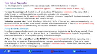 Time-Related Approaches
The major legal analysis approaches that focus on deciding the entitlement of extension of time are:
- Apportionment approach. - Malmaison approach. - Other cases (DeBeers & Walter Lilly).
Money-Related Approaches
Regarding the money-related approaches, the apportionment approach is similar to the burden of proof approach (Walter
Lilly: Global claim & Arcadis UK Ltd v May and Baker, 2013) where both of them examine the parties’ responsibility
(causation)/ contribution to the damages but by using different methodologies.
@magedkom /in/magedkom ArabPlanners @profplanner
Malmaison approach, 1999 (English School as per Walter Lilly, 2012): “if there are two concurrent causes of delay, one
of which is relevant, and the other is not, then the contractor is entitled to an extension of time for the (full) period of delay
caused by the relevant event notwithstanding the concurrent effect of the other event.”
The apportionment approach (Scottish School: City Inn Case, 2007) examines contribution of the parties which is
similar in nature to contributory negligence or contribution among the joint wrongdoers.
Brodie McAdam asserted that this was wrong because it could make a contractor charged with liquidated damages for a
period that acts of prevention by employer were operative during it.
De Beers UK Ltd v Atos Origin IT Services UK Ltd (2010): "The general rule in construction and engineering cases is
that where there is a concurrent delay to completion, the contractor is entitled to an extension of time, but he cannot
recover in respect of the loss caused by the delay." This applies “time but no money” solution so the contractor gets an
EOT, but neither contractor nor employer gets compensation.
 