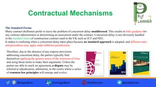 Contractual Mechanisms
The Standard Forms
Many contract draftsmen prefer to leave the problem of concurrent delay unaddressed. This results in little guidance for
any contract administrator in determining an assessment under the contract. Concurrent delay is not obviously handled
in the standard forms of construction contract used in the UK such as JCT and NEC.
It makes it confusing when a concurrent delay takes place because no standard approach is adopted, and different rules
and procedures may apply under different jurisdictions.
@magedkom /in/magedkom ArabPlanners @profplanner
Therefore, due to the absence of any express provisions
addressing concurrent delay, the parties typically find
themselves applying the generic terms of the extension of time
and using those terms to make their arguments. Unless the
parties are able to reach an agreement, a dispute may be
referred to adjudication, arbitration, or the courts where a series
of common law principles will emerge and evolve.
 