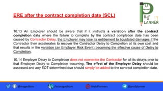 10.13 An Employer should be aware that if it instructs a variation after the contract
completion date where the failure to complete by the contract completion date has been
caused by Contractor Delay, the Employer may lose its entitlement to liquidated damages if the
Contractor then accelerates to recover the Contractor Delay to Completion at its own cost and
that results in the variation (an Employer Risk Event) becoming the effective cause of Delay to
Completion.
10.14 Employer Delay to Completion does not exonerate the Contractor for all its delays prior to
that Employer Delay to Completion occurring. The effect of the Employer Delay should be
assessed and any EOT determined due should simply be added to the contract completion date.
ERE after the contract completion date (SCL)
@magedkom /in/magedkom ArabPlanners @profplanner
 