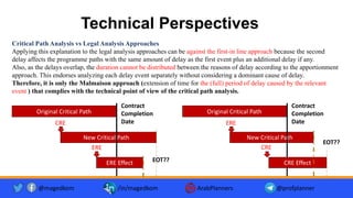 Technical Perspectives
Critical Path Analysis vs Legal Analysis Approaches
Applying this explanation to the legal analysis approaches can be against the first-in line approach because the second
delay affects the programme paths with the same amount of delay as the first event plus an additional delay if any.
Also, as the delays overlap, the duration cannot be distributed between the reasons of delay according to the apportionment
approach. This endorses analyzing each delay event separately without considering a dominant cause of delay.
Therefore, it is only the Malmaison approach (extension of time for the (full) period of delay caused by the relevant
event ) that complies with the technical point of view of the critical path analysis.
@magedkom /in/magedkom ArabPlanners @profplanner
New Critical Path
CRE
Original Critical Path
Contract
Completion
Date
ERE Effect
ERE
EOT??
New Critical Path
ERE
Original Critical Path
Contract
Completion
Date
CRE Effect
CRE
EOT??
 