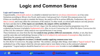 Logic and Common Sense
Logic and Common Sense
Unquestionably, critical path analysis is a helpful evidential tool, but it is not always determinative as it has some
limitations according to Mirant Asia Pacific and London Underground Ltd v Citylink Telecommunications Ltd.
If there are insufficient records to simulate the history, the analyst will be in serious difficulty. Furthermore, the quality of
data is crucial, and it may affect the correctness of the analysis. In other words, as critical path analysis can only process
the facts and data fed in, if the inputs are unreliable, the outputs will be unreliable too.
For example, in Skanska Construction UK Ltd v Egger Ltd, the analysis based on baseline programme was of no
evidential use because it included a fundamental error. Also, in Ascon Contracting Ltd v Alfred McAlpine Construction Isle
of Man Ltd, the contractor’s delay analysis was rejected because it was wrong.
These limitations are clear from the fact that analysts may produce different assessments, whether, or not, they have
used the same data and methodology because of the level of subjectivity and amount of assumptions they involve in
identifying the sequence and interpreting results.
Therefore, as it is subjective in nature, it should consider applying common-sense tests.
In John Barker Construction, the judge said that: “the architect, amongst other things, must make a “logical analysis” in a
methodical way of the impact which the relevant matters had or were likely to have on the contractor's planned
programme." Logical analysis should be based on facts and common sense in order to reach reliable results.
@magedkom /in/magedkom ArabPlanners @profplanner
 
