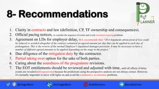 8- Recommendations
1. Clarity in contracts and law (definition, CP, TF ownership and consequences).
2. Official pacing notices, to consider the sequence of events and avoid constructive pacing problems.
3. Agreement on LDs for employer delay, SCL recommends that: “20.4 Arguments about proof of loss could
be reduced or avoided altogether if the contract contained an agreed amount per day that can be applied to each day of
prolongation. This is the reverse of the normal Employer's liquidated damages provision. It may be necessary to have a
number of different agreed amounts to be applied depending on the stage in the project.”
4. Due diligence of the mitigation duty by the contractor.
5. Partial taking over option for the sake of both parties.
6. Caring about the soundness of the programme revisions.
7. The EOT entitlements should be reviewed and adjusted with time, until all effects of delay
events are revealed (retrospectively) because the predictions using the prospective analysis are not always correct. However,
it’s normally important to move with lights on and avoid the constructive acceleration problems.
@magedkom /in/magedkom ArabPlanners @profplanner
 