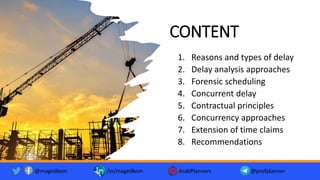 CONTENT
1. Reasons and types of delay
2. Delay analysis approaches
3. Forensic scheduling
4. Concurrent delay
5. Contractual principles
6. Concurrency approaches
7. Extension of time claims
8. Recommendations
@magedkom /in/magedkom ArabPlanners @profplanner
 