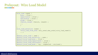 Ahmed Abdelazeem
Ahmed Abdelazeem
Prelayout: Wire Load Model
wire_load (name) {
area : float ;
capacitance : float ;
resistance : float ;
slope : float ;
{fanout_length (fanout, length) ;
...
}
}
wire_load_selection (name) {
{wire_load_from_area (min_area1,max_area1,wire_load_name1);
...}
}
default_wire_load : name ;
default_wire_load_selection : name ;
default_wire_load_area : float ;
default_wire_load_capacitance : float ;
default_wire_load_resistance : float ;
default_wire_load_mode : top | segmented | enclosed ;
 