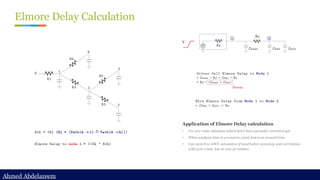 Ahmed Abdelazeem
Ahmed Abdelazeem
Elmore Delay Calculation
Application of Elmore Delay calculation
• For pre-route database which don’t have parasitic extracted yet.
• When analysis time is a concern, want fast turn around time.
• Can switch to AWE calculation if need better accuracy and correlation
with post-route, but at cost of runtime
 
