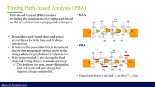 Ahmed Abdelazeem
Ahmed Abdelazeem
Timing Path-based Analysis (PBA)
• GBA
• PBA
• Magnitude depicts the fast or slow slew.
• It considers path-based slews and actual
arrival times for both base and SI delay
calculations.
• It removes the pessimism that is introduced
due to slew merging at various nodes in the
design when the graph-based analysis is run.
• It is recommended to use during the final
stages of timing closure to ensure accuracy.
o This reduces the area, power dissipation,
and ECO cycles of your design but
imposes a huge runtime hit.
Path-Based Analysis (PBA) involves
re-timing the components of a timing path based
on the actual slew that is propagated in this path. a1
a5
a4
a3
a2
a6 a7
v1 v2
v3
v4
Q D
a1
a5
a4
a3
a2
a6 a7
v1 v2
v3
v4
Q D
 
