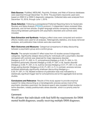 Data Sources PubMed, MEDLINE, PsycInfo, Embase, and Web of Science databases
were searched through December 10, 2018. The psychiatric keywords used were
based on DSM-IV or DSM-5 diagnostic categories. Collected data were analyzed from
December 10, 2018, through June 1, 2019.
Study Selection Following a preregistered Preferred Reporting Items for Systematic
Reviews and Meta-Analysis (PRISMA) protocol, 2 independent raters reviewed titles,
abstracts, and full-text articles. English-language articles comparing monetary delay
discounting between participants with psychiatric disorders and controls were
included.
Data Extraction and Synthesis Hedges g effect sizes were computed and random-
effects models were used for all analyses. Heterogeneity statistics, one-study-removed
analyses, and publication bias indices were also examined.
Main Outcomes and Measures Categorical comparisons of delay discounting
between a psychiatric group and a control group.
Results The sample included 57 effect sizes from 43 studies across 8 diagnostic
categories. Significantly steeper discounting for individuals with a psychiatric disorder
compared with controls was observed for major depressive disorder
(Hedges g = 0.37; P = .002; k = 7), schizophrenia (Hedges g = 0.46; P = .004; k = 12),
borderline personality disorder (Hedges g = 0.60; P < .001; k = 8), bipolar disorder
(Hedges g = 0.68; P < .001; k = 4), bulimia nervosa (Hedges g = 0.41; P = .001; k = 4), and
binge-eating disorder (Hedges g = 0.34; P = .001; k = 7). In contrast, anorexia nervosa
exhibited statistically significantly shallower discounting (Hedges g = –
0.30; P < .001; k = 10). Modest evidence of publication bias was indicated by a
statistically significant Egger test for schizophrenia and at the aggregate level across
studies.
Conclusions and Relevance Results of this study appear to provide empirical
support for delay discounting as a transdiagnostic process across most of the
psychiatric disorders examined; the literature search also revealed limited studies in
some disorders, notably posttraumatic stress disorder, which is a priority area for
research.
Comment
We all know that individuals with fasd fulfil the requirements for DSM
mental health diagnoses, usually receiving multiple DSM diagnoses.
 