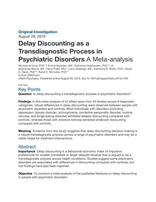 Original Investigation
August 28, 2019
Delay Discounting as a
Transdiagnostic Process in
Psychiatric Disorders A Meta-analysis
Michael Amlung, PhD1,2
; Emma Marsden, BA1
; Katherine Holshausen, PhD1,2
; et
alVanessa Morris, BA1
; Herry Patel, BSc1
; Lana Vedelago, BA1
; Katherine R. Naish, PhD1
; Derek
D. Reed, PhD3,4
; Randi E. McCabe, PhD1,2
Author Affiliations
JAMA Psychiatry. Published online August 28, 2019. doi:10.1001/jamapsychiatry.2019.2102
Full Text
Key Points
Question Is delay discounting a transdiagnostic process in psychiatric disorders?
Findings In this meta-analysis of 57 effect sizes from 43 studies across 8 diagnostic
categories, robust differences in delay discounting were observed between people with
psychiatric disorders and controls. Most individuals with disorders (including
depression, bipolar disorder, schizophrenia, borderline personality disorder, bulimia
nervosa, and binge-eating disorder) exhibited steeper discounting compared with
controls, whereas those with anorexia nervosa exhibited shallower discounting
compared with controls.
Meaning Evidence from this study suggests that delay discounting decision-making is
a robust transdiagnostic process across a range of psychiatric disorders and may be a
viable target for treatment interventions.
Abstract
Importance Delay discounting is a behavioral economic index of impulsive
preferences for smaller-immediate or larger-delayed rewards that is argued to be a
transdiagnostic process across health conditions. Studies suggest some psychiatric
disorders are associated with differences in discounting compared with controls, but
null findings have also been reported.
Objective To conduct a meta-analysis of the published literature on delay discounting
in people with psychiatric disorders.
 