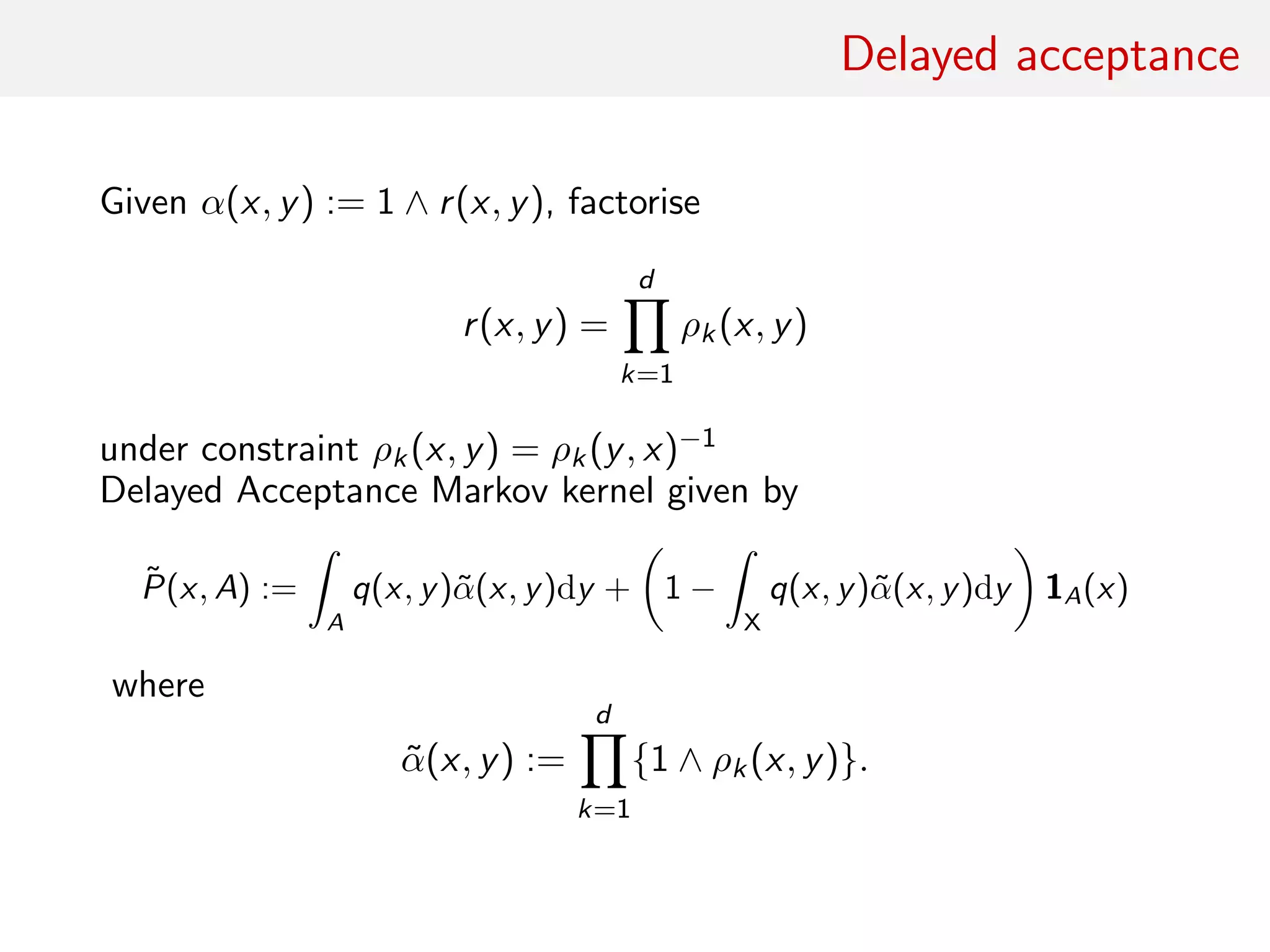 Delayed acceptance
Given α(x, y) := 1 ∧ r(x, y), factorise
r(x, y) =
d
k=1
ρk(x, y)
under constraint ρk(x, y) = ρk(y, x)−1
Delayed Acceptance Markov kernel given by
˜P(x, A) :=
ˆ
A
q(x, y)˜α(x, y)dy + 1 −
ˆ
X
q(x, y)˜α(x, y)dy 1A(x)
where
˜α(x, y) :=
d
k=1
{1 ∧ ρk(x, y)}.
 