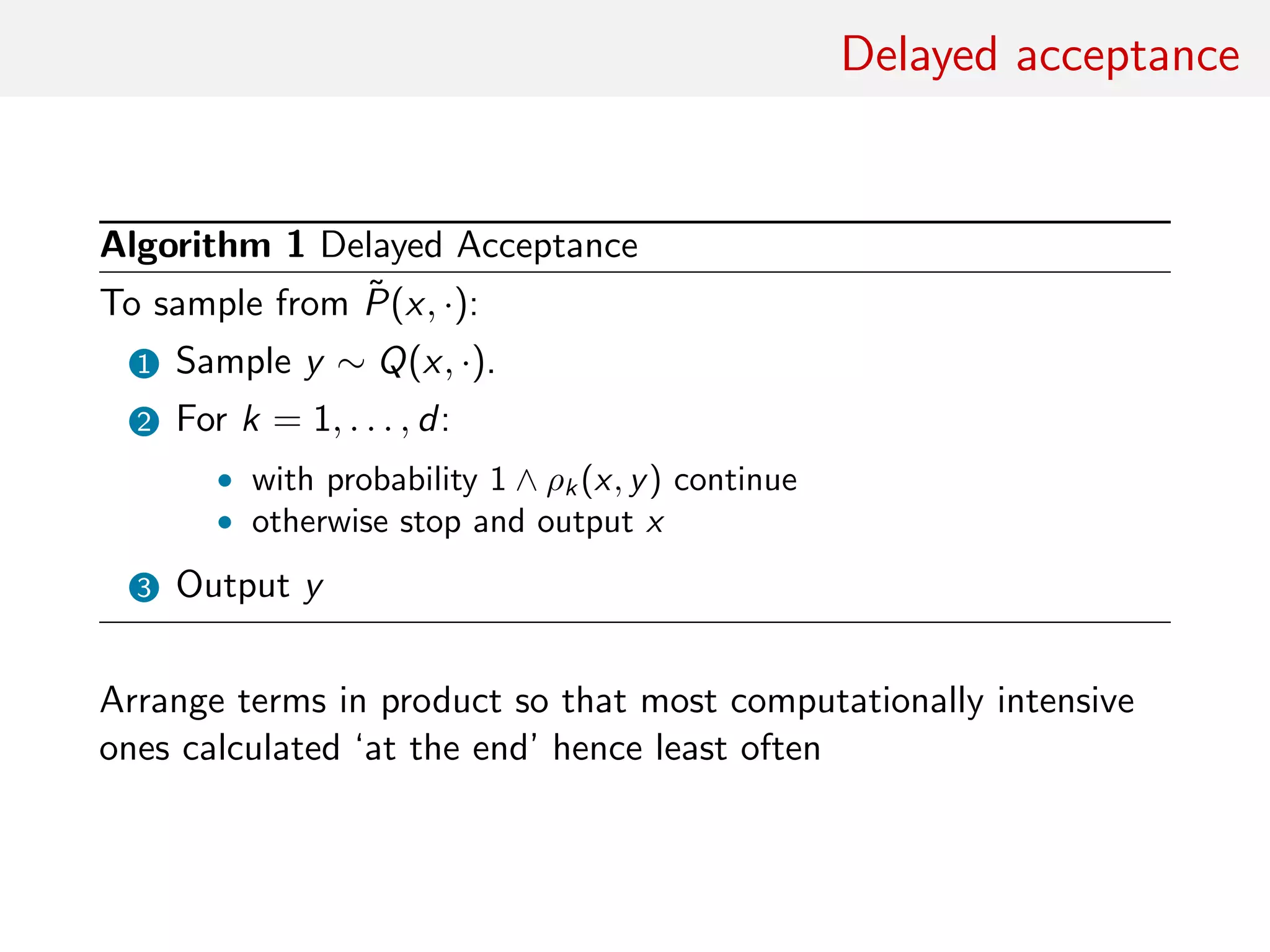Delayed acceptance
Algorithm 1 Delayed Acceptance
To sample from ˜P(x, ·):
1 Sample y ∼ Q(x, ·).
2 For k = 1, . . . , d:
• with probability 1 ∧ ρk (x, y) continue
• otherwise stop and output x
3 Output y
Arrange terms in product so that most computationally intensive
ones calculated ‘at the end’ hence least often
 