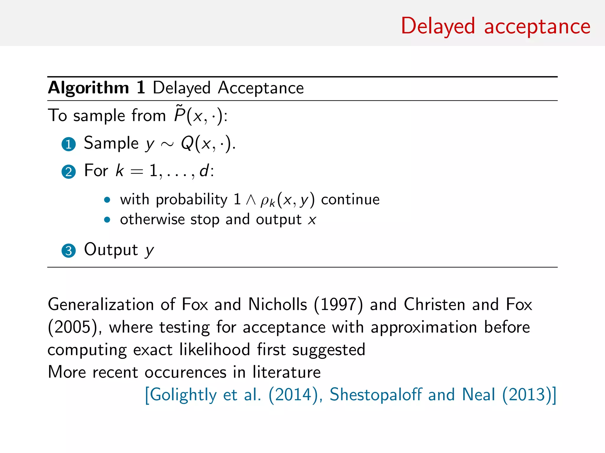 Delayed acceptance
Algorithm 1 Delayed Acceptance
To sample from ˜P(x, ·):
1 Sample y ∼ Q(x, ·).
2 For k = 1, . . . , d:
• with probability 1 ∧ ρk (x, y) continue
• otherwise stop and output x
3 Output y
Generalization of Fox and Nicholls (1997) and Christen and Fox
(2005), where testing for acceptance with approximation before
computing exact likelihood ﬁrst suggested
More recent occurences in literature
[Golightly et al. (2014), Shestopaloﬀ and Neal (2013)]
 