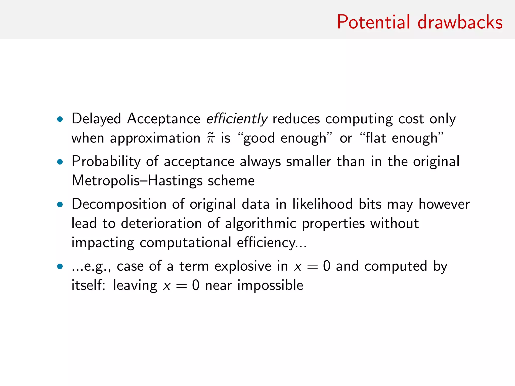 Potential drawbacks
Figure : (left) Fit of delayed Metropolis–Hastings algorithm on a
Beta-binomial posterior p|x ∼ Be(x + a, n + b − x) when N = 100,
x = 32, a = 7.5 and b = .5. Binomial B(N, p) likelihood replaced with
product of 100 Bernoulli terms. Histogram based on 105
iterations, with
overall acceptance rate of 9%; (centre) raw sequence of p’s in Markov
chain; (right) autocorrelogram of the above sequence.
 