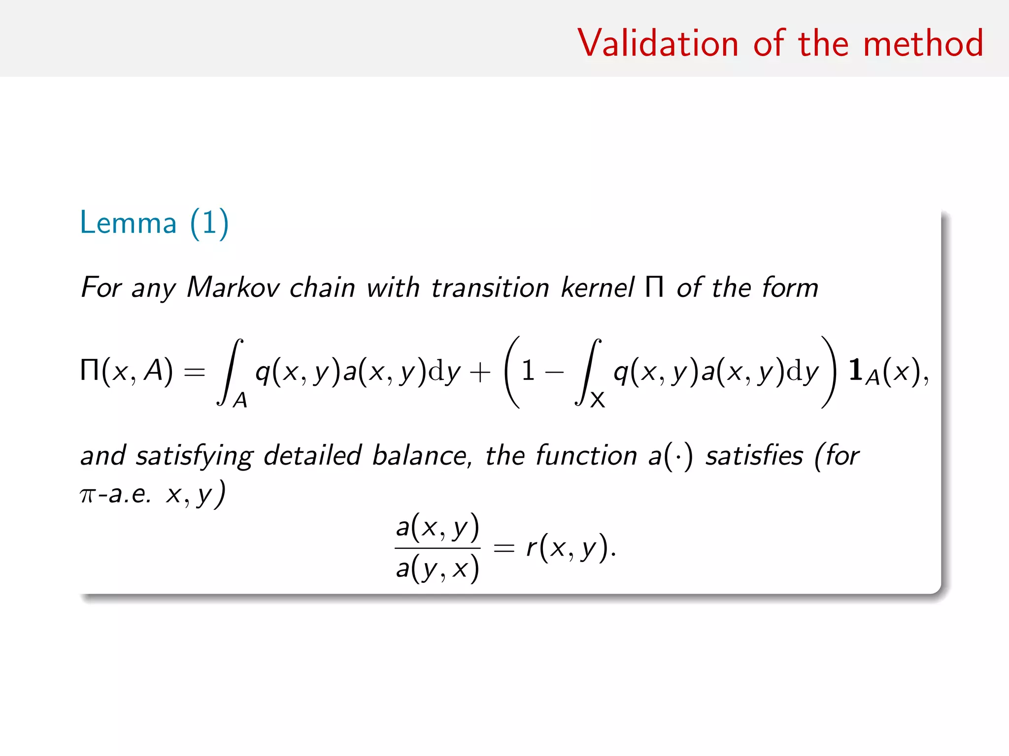 Validation of the method
Lemma (1)
For any Markov chain with transition kernel Π of the form
Π(x, A) =
ˆ
A
q(x, y)a(x, y)dy + 1 −
ˆ
X
q(x, y)a(x, y)dy 1A(x),
and satisfying detailed balance, the function a(·) satisﬁes (for
π-a.e. x, y)
a(x, y)
a(y, x)
= r(x, y).
 