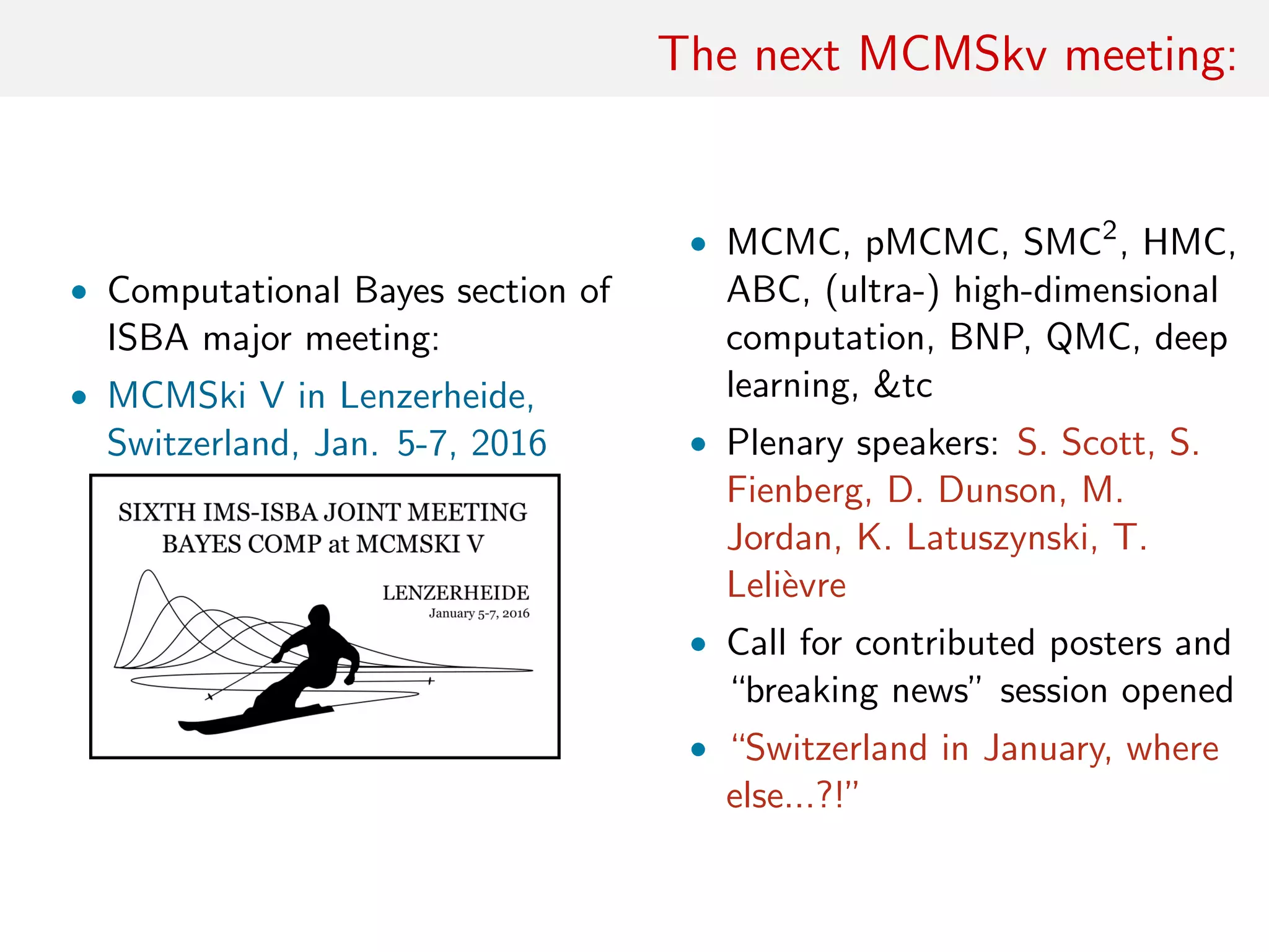 The next MCMSkv meeting:
• Computational Bayes section of
ISBA major meeting:
• MCMSki V in Lenzerheide,
Switzerland, Jan. 5-7, 2016
• MCMC, pMCMC, SMC2
, HMC,
ABC, (ultra-) high-dimensional
computation, BNP, QMC, deep
learning, &tc
• Plenary speakers: S. Scott, S.
Fienberg, D. Dunson, M.
Jordan, K. Latuszynski, T.
Leli`evre
• Call for contributed posters and
“breaking news” session opened
• “Switzerland in January, where
else...?!”
 