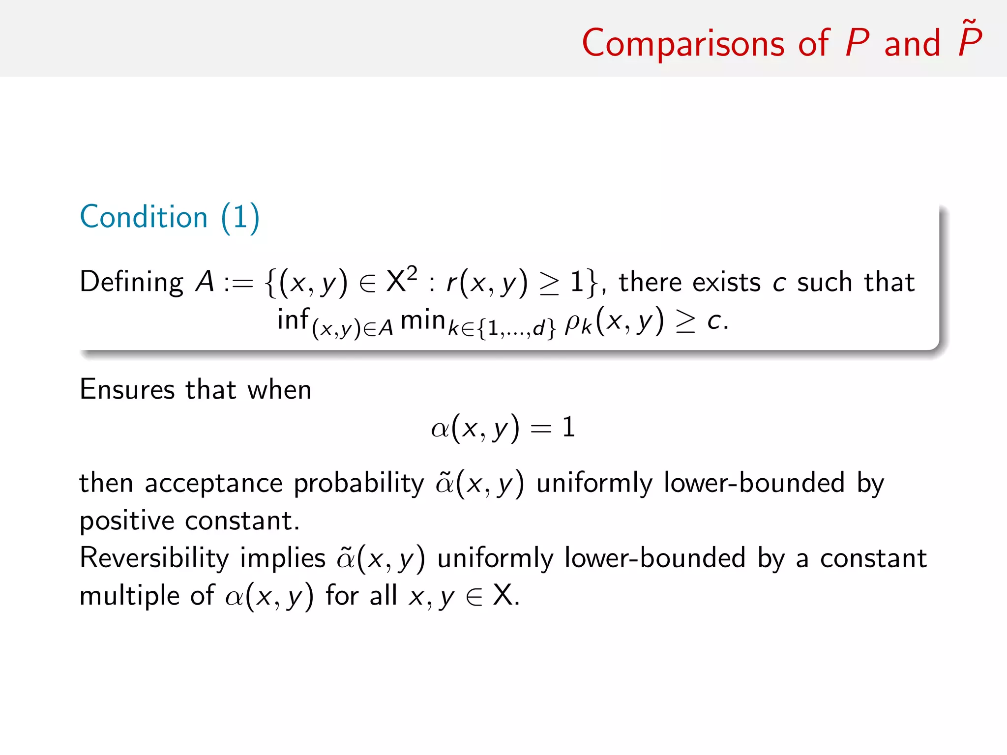 Comparisons of P and ˜P
Condition (1)
Deﬁning A := {(x, y) ∈ X2 : r(x, y) ≥ 1}, there exists c such that
inf(x,y)∈A mink∈{1,...,d} ρk(x, y) ≥ c.
Ensures that when
α(x, y) = 1
then acceptance probability ˜α(x, y) uniformly lower-bounded by
positive constant.
Reversibility implies ˜α(x, y) uniformly lower-bounded by a constant
multiple of α(x, y) for all x, y ∈ X.
 