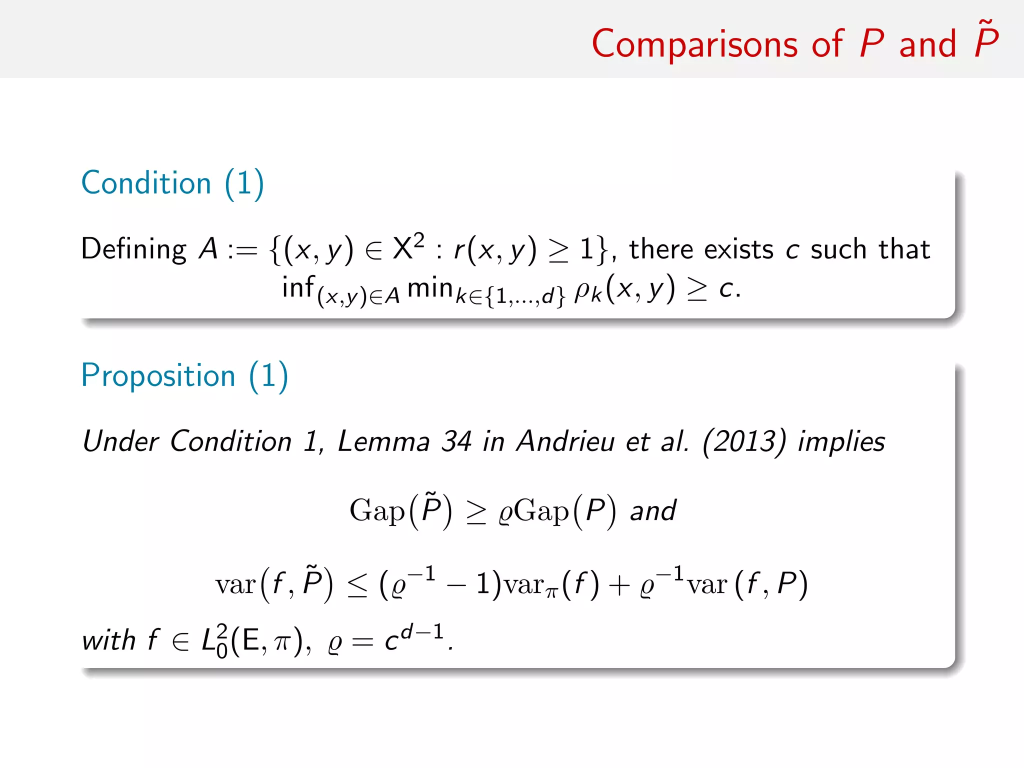 Comparisons of P and ˜P
Condition (1)
Deﬁning A := {(x, y) ∈ X2 : r(x, y) ≥ 1}, there exists c such that
inf(x,y)∈A mink∈{1,...,d} ρk(x, y) ≥ c.
Proposition (1)
Under Condition (1), Lemma 34 in Andrieu et al. (2013) implies
Gap ˜P ≥ Gap P and
var f , ˜P ≤ ( −1
− 1)varπ(f ) + −1
var (f , P)
with f ∈ L2
0(E, π), = cd−1.
 