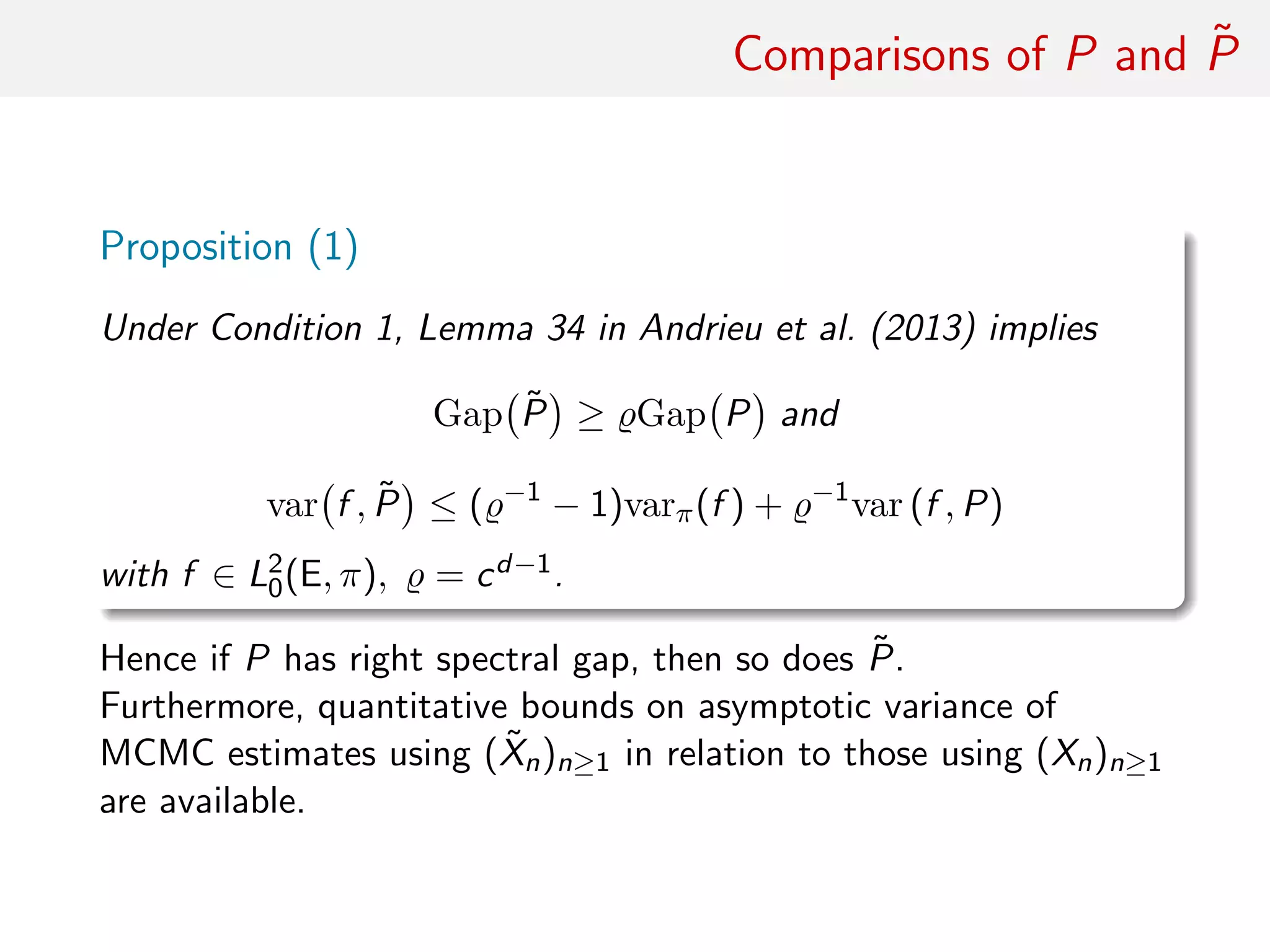 Comparisons of P and ˜P
Proposition (1)
Under Condition (1), Lemma 34 in Andrieu et al. (2013) implies
Gap ˜P ≥ Gap P and
var f , ˜P ≤ ( −1
− 1)varπ(f ) + −1
var (f , P)
with f ∈ L2
0(E, π), = cd−1.
Hence if P has right spectral gap, then so does ˜P.
Plus, quantitative bounds on asymptotic variance of MCMC
estimates using ( ˜Xn)n≥1 in relation to those using (Xn)n≥1
available
 