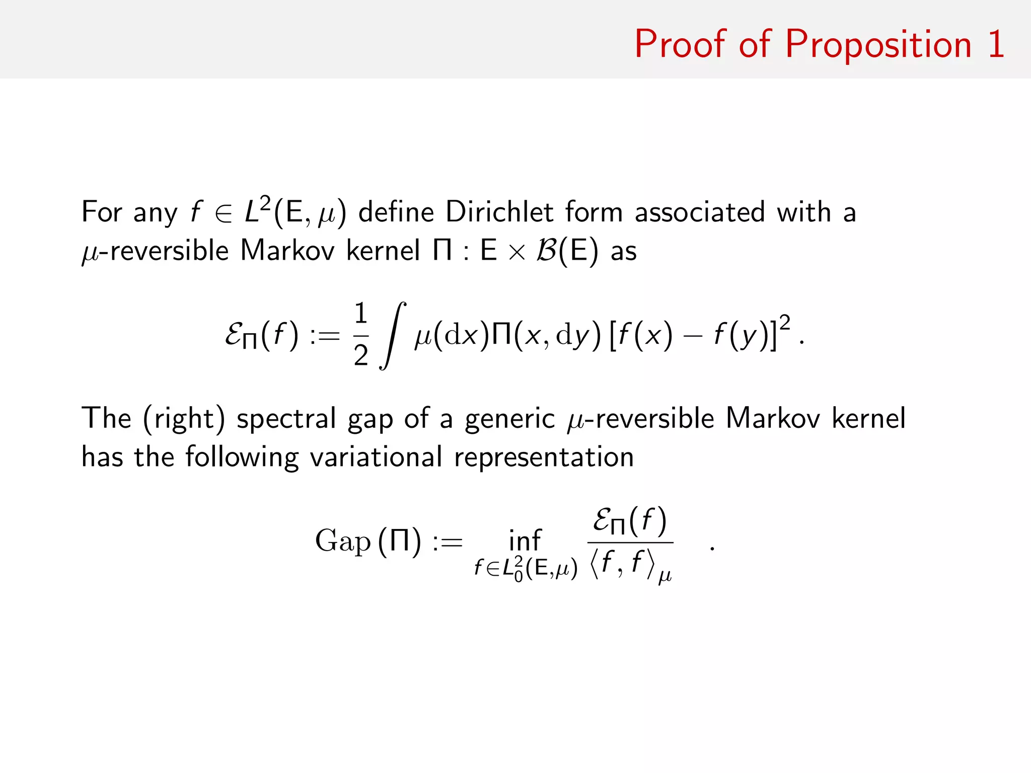 Proof of Proposition 1
optimising decomposition For any f ∈ L2(E, µ) deﬁne Dirichlet form
associated with a µ-reversible Markov kernel Π : E × B(E) as
EΠ(f ) :=
1
2
ˆ
µ(dx)Π(x, dy) [f (x) − f (y)]2
.
The (right) spectral gap of a generic µ-reversible Markov kernel
has the following variational representation
Gap (Π) := inf
f ∈L2
0(E,µ)
EΠ(f )
f , f µ
.
 