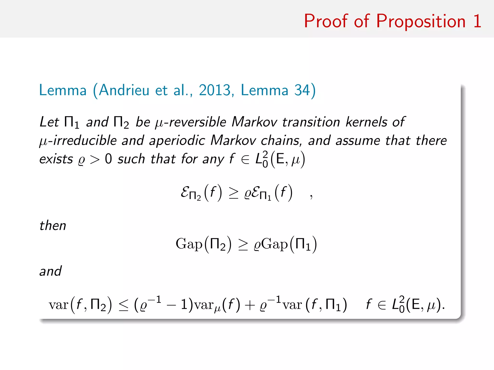Proof of Proposition 1
optimising decomposition
Lemma (Andrieu et al., 2013, Lemma 34)
Let Π1 and Π2 be µ-reversible Markov transition kernels of
µ-irreducible and aperiodic Markov chains, and assume that there
exists > 0 such that for any f ∈ L2
0 E, µ
EΠ2 f ≥ EΠ1 f ,
then
Gap Π2 ≥ Gap Π1
and
var f , Π2 ≤ ( −1
− 1)varµ(f ) + −1
var (f , Π1) f ∈ L2
0(E, µ).
 