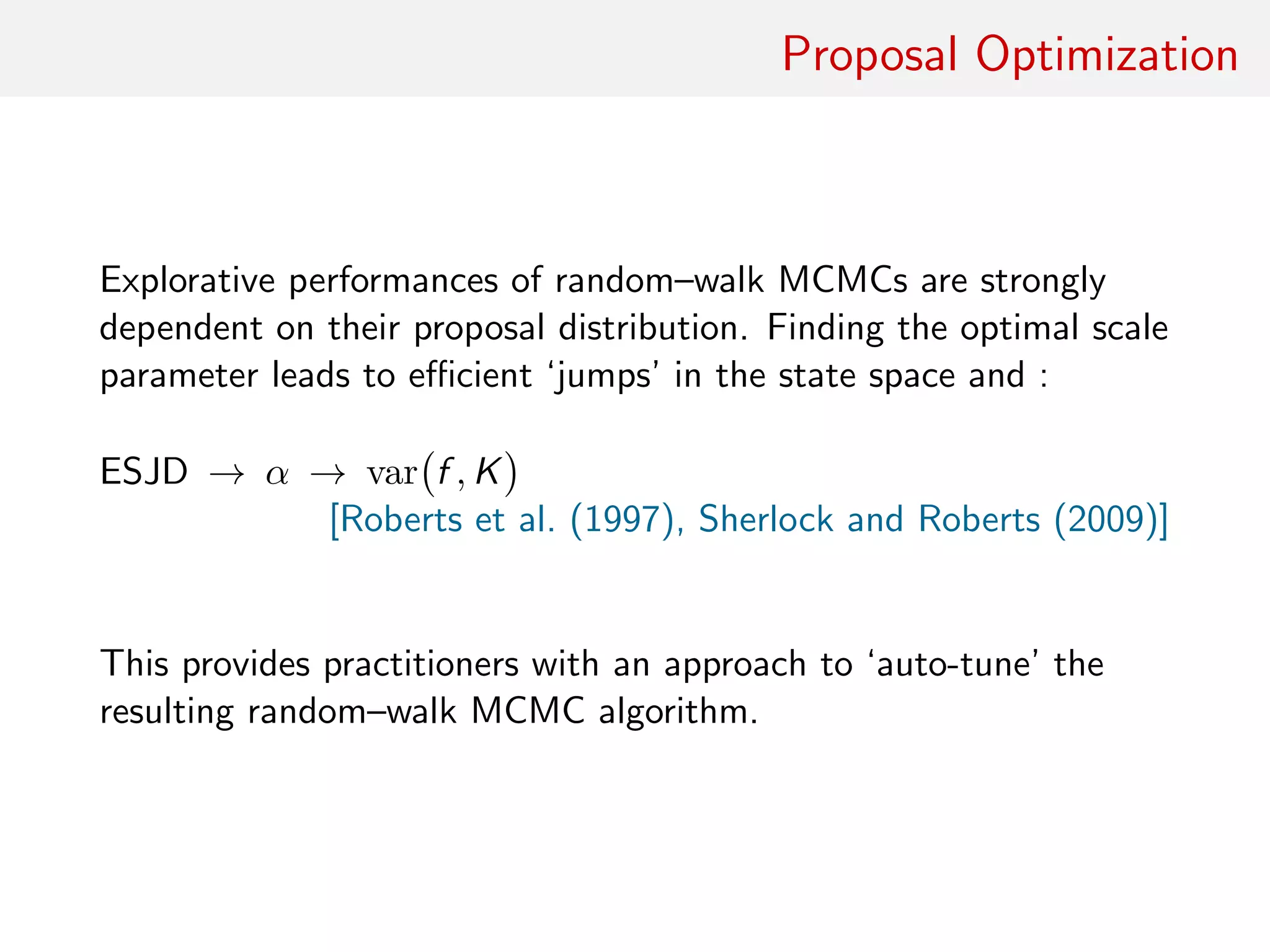 Proposal Optimisation
Explorative performances of random–walk MCMC strongly
dependent on proposal distribution
Finding optimal scale parameter leads to eﬃcient ‘jumps’ in state
space and smaller...
1 expected square jump distance (ESJD)
2 overall acceptance rate (α)
3 asymptotic variance of ergodic average var f , K
[Roberts et al. (1997), Sherlock and Roberts (2009)]
Provides practitioners with ‘auto-tune’ version of resulting
random–walk MCMC algorithm
 