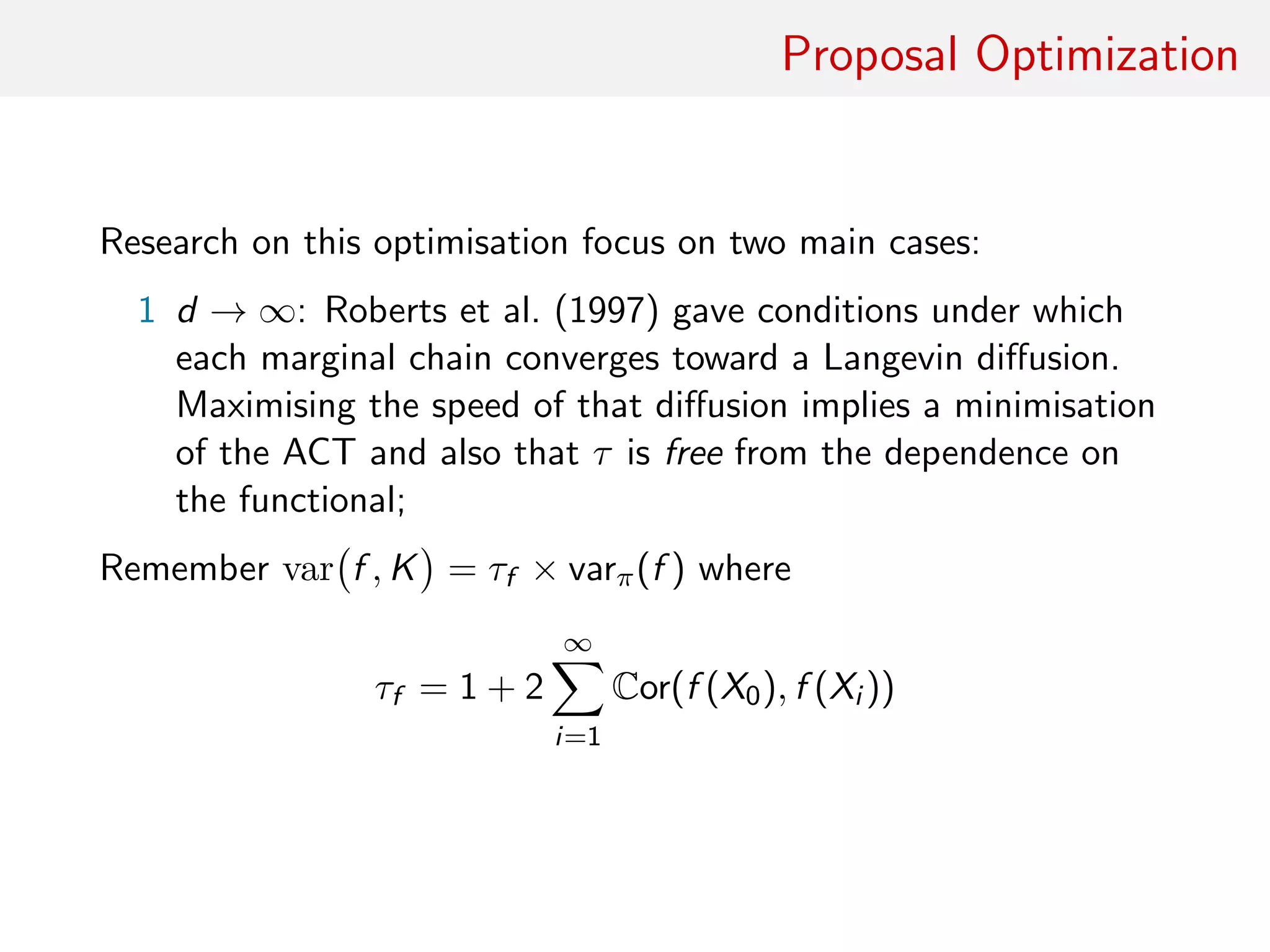 Proposal Optimisation
Quest for optimisation focussing on two main cases:
1 d → ∞: Roberts et al. (1997) give conditions under which
each marginal chain converges toward a Langevin diﬀusion
Maximising speed of that diﬀusion implies minimisation of the
ACT and also τ free from the functional
Remember var f , K = τf × varπ(f ) where
τf = 1 + 2
∞
i=1
Cor(f (X0), f (Xi ))
 