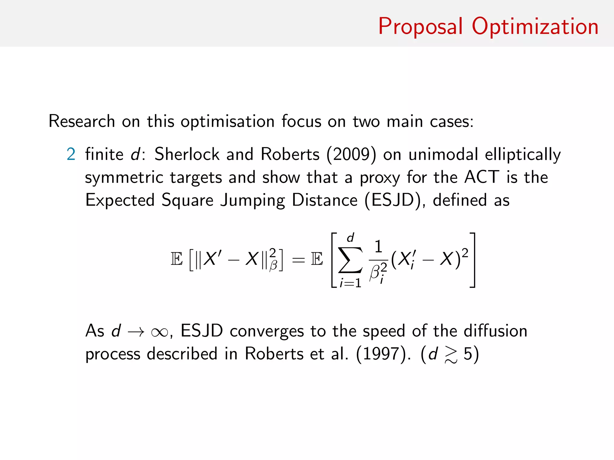 Proposal Optimisation
Quest for optimisation focussing on two main cases:
2 ﬁnite d: Sherlock and Roberts (2009) consider unimodal
elliptically symmetric targets and show proxy for ACT is
Expected Square Jumping Distance (ESJD), deﬁned as
E X − X 2
β = E
d
i=1
β−2
i (Xi − X)2
As d → ∞, ESJD converges to the speed of the diﬀusion
process described in Roberts et al. (1997) [close asymptotia:
d 5]
 