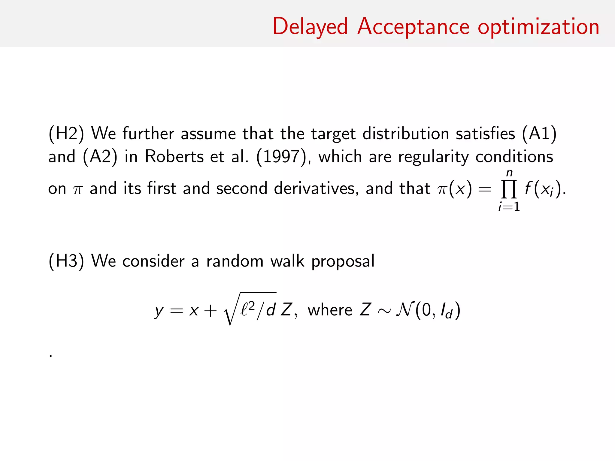 Delayed Acceptance optimisation
(H2) Assume that target distribution satisﬁes (A1) and (A2) in
Roberts et al. (1997), which are regularity conditions on π and its
ﬁrst and second derivatives, and that
π(x) =
n
i=1
f (xi )
.
(H3) Consider only a random walk proposal
y = x + 2/d Z
where
Z ∼ N(0, Id )
 